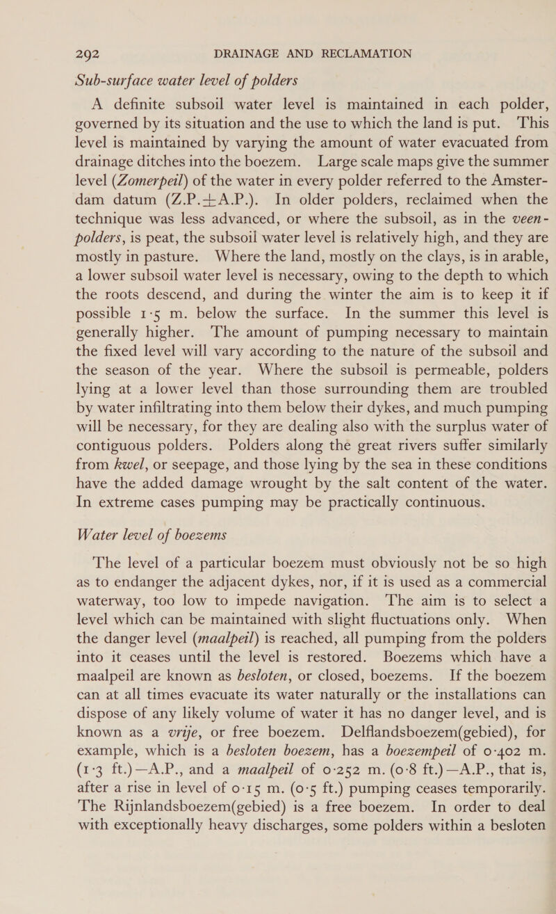 Sub-surface water level of polders A definite subsoil water level is maintained in each polder, governed by its situation and the use to which the land is put. ‘This level is maintained by varying the amount of water evacuated from drainage ditches into the boezem. Large scale maps give the summer level (Zomerpeil) of the water in every polder referred to the Amster- dam datum (Z.P.tA.P.). In older polders, reclaimed when the technique was less advanced, or where the subsoil, as in the veen- polders, is peat, the subsoil water level is relatively high, and they are mostly in pasture. Where the land, mostly on the clays, is in arable, a lower subsoil water level is necessary, owing to the depth to which the roots descend, and during the winter the aim is to keep it if possible 1-5 m. below the surface. In the summer this level is generally higher. The amount of pumping necessary to maintain the fixed level will vary according to the nature of the subsoil and the season of the year. Where the subsoil is permeable, polders lying at a lower level than those surrounding them are troubled by water infiltrating into them below their dykes, and much pumping will be necessary, for they are dealing also with the surplus water of contiguous polders. Polders along the great rivers suffer similarly from kwel, or seepage, and those lying by the sea in these conditions have the added damage wrought by the salt content of the water. In extreme cases pumping may be practically continuous. Water level of boezems The level of a particular boezem must obviously not be so high as to endanger the adjacent dykes, nor, if it is used as a commercial waterway, too low to impede navigation. ‘The aim is to select a level which can be maintained with slight fluctuations only. When the danger level (maalpetl) is reached, all pumping from the polders into it ceases until the level is restored. Boezems which have a maalpeil are known as besloten, or closed, boezems. If the boezem can at all times evacuate its water naturally or the installations can dispose of any likely volume of water it has no danger level, and is known as a write, or free boezem. Delflandsboezem(gebied), for example, which is a besloten boezem, has a boezempeil of 0-402 m. (1-3 ft.)—A.P., and a maalpeil of 0-252 m. (o'8 ft.) —A.P., that is, after a rise in level of 0-15 m. (0°5 ft.) pumping ceases temporarily. The Rinlandsboezem(gebied) is a free boezem. In order to deal with exceptionally heavy discharges, some polders within a besloten
