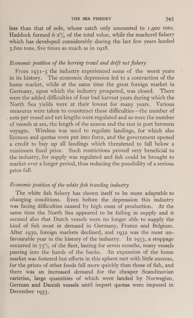 less than that of sole, whose catch only amounted to 1,g00 tons. Haddock formed 6:2% of the total value, while the mackerel fishery which has developed considerably during the last few years landed 5,600 tons, five times as much as in 1928. Economic position of the herring trawl and drift net fishery From 1931-5 the industry experienced some of the worst years in its history. ‘The economic depression led to a contraction of the home market, while at the same time the great foreign market in Germany, upon which the industry prospered, was closed. ‘There were the added difficulties of four bad harvest years during which the North Sea yields were at their lowest for many years. Various measures were taken to counteract these difficulties—the number of _nets per vessel and net lengths were regulated and so were the number of vessels at sea, the length of the season and the rest in port between voyages. Wireless was used to regulate landings, for which also licences and quotas were put into force, and the government opened a credit to buy up all landings which threatened to fall below a minimum fixed price. Such restrictions proved very beneficial to the industry, for supply was regulated and fish could be brought to market over a longer period, thus reducing the possibility of a serious price fall. Economic position of the white fish trawling industry The white fish fishery has shown itself to be more adaptable to changing conditions. Even before the depression this industry was facing difficulties caused by high costs of production. At the same time the North Sea appeared to be failing in supply and it seemed also that Dutch vessels were no longer able to supply the kind of fish most in demand in Germany, France and Belgium. After 1930, foreign markets declined, and 1932 was the most un- favourable year in the history of the industry. In 1933, a stoppage occurred in 75°% of the fleet, lasting for seven months, many vessels passing into the hands of the banks. An expansion of the home market was fostered but efforts in this sphere met with little success, for the prices of other foods fell more quickly than those of fish, and there was an increased demand for the cheaper Scandinavian varieties, large quantities of which were landed by Norwegian, German and Danish vessels until import quotas were imposed in December 1933.