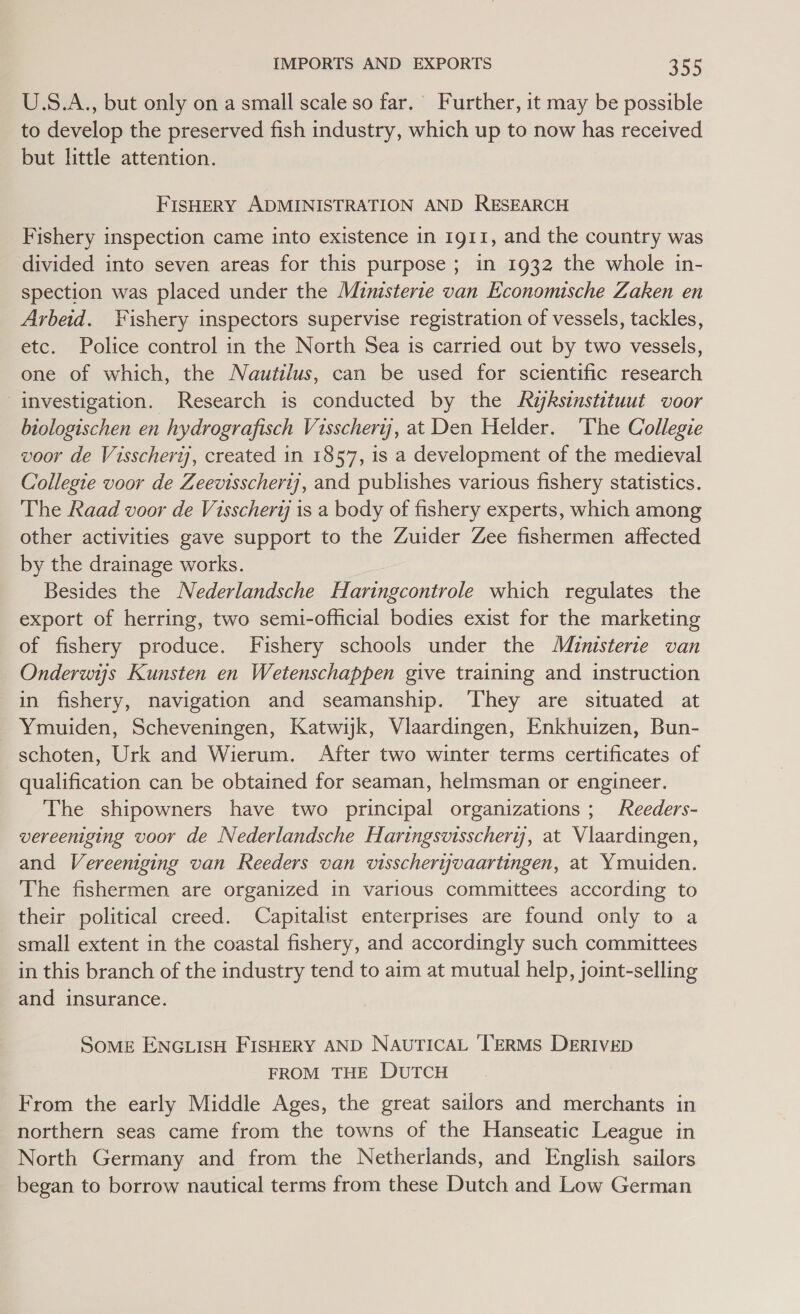 U.S.A., but only on a small scale so far.’ Further, it may be possible to develop the preserved fish industry, which up to now has received but little attention. FISHERY ADMINISTRATION AND RESEARCH Fishery inspection came into existence in 1911, and the country was divided into seven areas for this purpose; in 1932 the whole in- spection was placed under the Muinisterte van Economische Zaken en Arbeid. Fishery inspectors supervise registration of vessels, tackles, etc. Police control in the North Sea is carried out by two vessels, one of which, the Nautilus, can be used for scientific research investigation. Research is conducted by the Ayksinstituut voor biologischen en hydrografisch Visscherij, at Den Helder. ‘The Collegie voor de Visscherij, created in 1857, is a development of the medieval Collegie voor de Zeevisscherij], and publishes various fishery statistics. The Raad voor de Visschertj is a body of fishery experts, which among other activities gave support to the Zuider Zee fishermen affected by the drainage works. Besides the Nederlandsche Haringcontrole which regulates the export of herring, two semi-official bodies exist for the marketing of fishery produce. Fishery schools under the Muinisterie van Onderwis Kunsten en Wetenschappen give training and instruction in fishery, navigation and seamanship. ‘They are situated at Ymuiden, Scheveningen, Katwijk, Vlaardingen, Enkhuizen, Bun- schoten, Urk and Wierum. After two winter terms certificates of qualification can be obtained for seaman, helmsman or engineer. The shipowners have two principal organizations; Reeders- vereeniging voor de Nederlandsche Haringsvisscheryj, at Vlaardingen, and Vereeniging van Reeders van visscheryvaartingen, at Ymuiden. The fishermen are organized in various committees according to their political creed. Capitalist enterprises are found only to a small extent in the coastal fishery, and accordingly such committees in this branch of the industry tend to aim at mutual help, joint-selling and insurance. Some ENGLISH FISHERY AND NAUTICAL TERMS DERIVED FROM THE DUTCH From the early Middle Ages, the great sailors and merchants in northern seas came from the towns of the Hanseatic League in North Germany and from the Netherlands, and English sailors began to borrow nautical terms from these Dutch and Low German