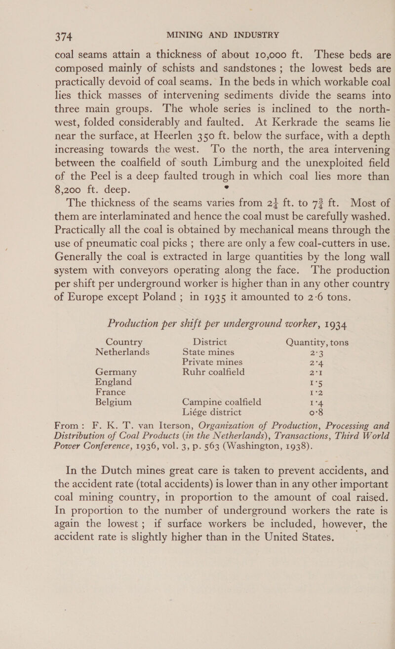 coal seams attain a thickness of about 10,000 ft. These beds are composed mainly of schists and sandstones ; the lowest beds are practically devoid of coal seams. In the beds in which workable coal lies thick masses of intervening sediments divide the seams into three main groups. The whole series is inclined to the north- west, folded considerably and faulted. At Kerkrade the seams lie near the surface, at Heerlen 350 ft. below the surface, with a depth increasing towards the west. ‘To the north, the area intervening between the coalfield of south Limburg and the unexploited field of the Peel is a deep faulted trough in which coal lies more than 8,200 ft. deep. &lt; The thickness of the seams varies from 2+ ft. to 72 ft. Most of them are interlaminated and hence the coal must be carefully washed. Practically all the coal is obtained by mechanical means through the use of pneumatic coal picks ; there are only a few coal-cutters in use. Generally the coal is extracted in large quantities by the long wall system with conveyors operating along the face. The production per shift per underground worker is higher than in any other country of Europe except Poland ; in 1935 it amounted to 2-6 tons. Production per shift per underground worker, 1934 Country District Quantity, tons Netherlands State mines 23 Private mines 2°a Germany Ruhr coalfield 2:5 England rs France 12 Belgium Campine coalfield Jor Liége district 0'8 From: F. K. T. van Iterson, Organization of Production, Processing and Distribution of Coal Products (in the Netherlands), Transactions, Third World Power Conference, 1936, vol. 3, p. 563 (Washington, 1938). In the Dutch mines great care is taken to prevent accidents, and the accident rate (total accidents) is lower than in any other important coal mining country, in proportion to the amount of coal raised. In proportion to the number of underground workers the rate is again the lowest; if surface workers be included, however, the accident rate is slightly higher than in the United States.