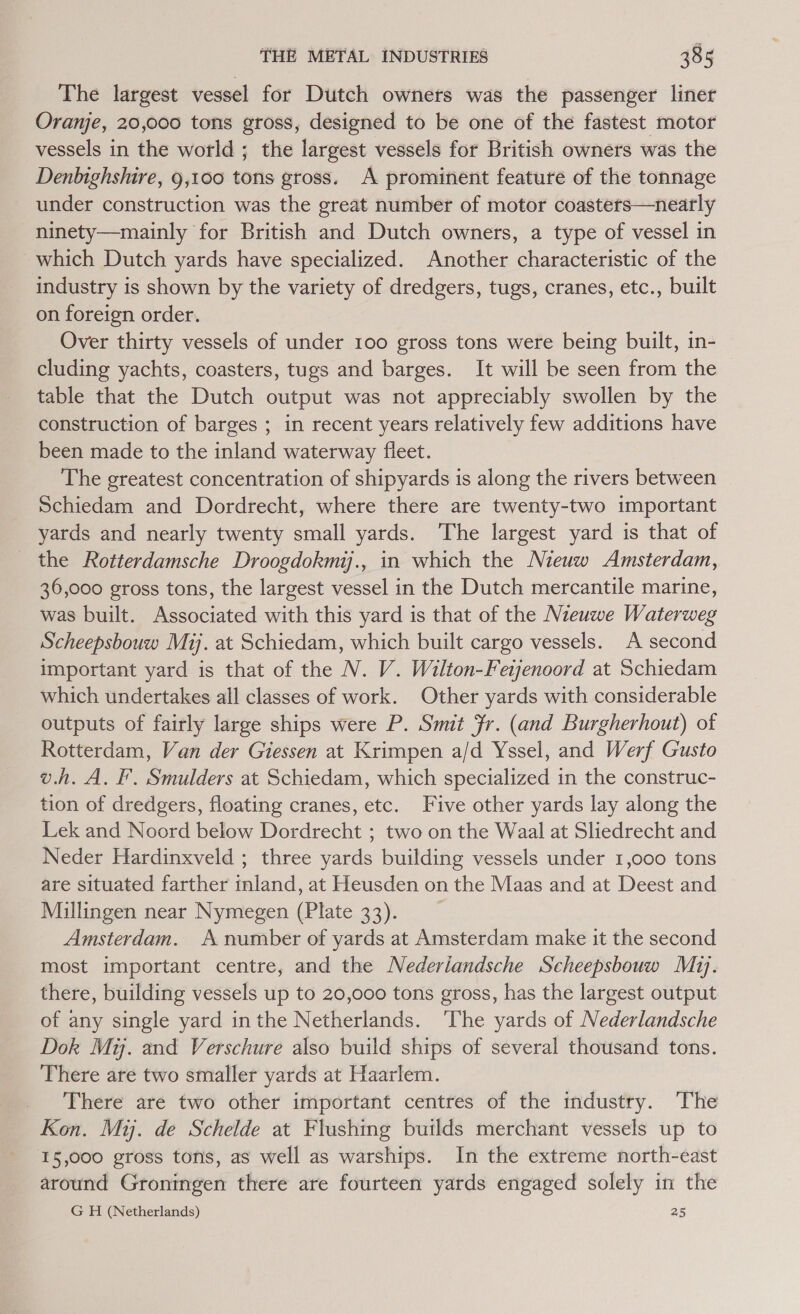 The largest vessel for Dutch owners was the passenger liner Oranje, 20,000 tons gross, designed to be one of the fastest motor vessels in the world ; the largest vessels for British owners was the Denbighshire, 9,100 tons gross. A prominent feature of the tonnage under construction was the great number of motor coasters—nearly ninety—mainly for British and Dutch owners, a type of vessel in which Dutch yards have specialized. Another characteristic of the industry is shown by the variety of dredgers, tugs, cranes, etc., built on foreign order. Over thirty vessels of under 100 gross tons were being built, in- cluding yachts, coasters, tugs and barges. It will be seen from the table that the Dutch output was not appreciably swollen by the construction of barges ; in recent years relatively few additions have been made to the inland waterway fleet. The greatest concentration of shipyards is along the rivers between Schiedam and Dordrecht, where there are twenty-two important yards and nearly twenty small yards. The largest yard is that of the Rotterdamsche Droogdokmi., in which the Nieuw Amsterdam, 36,000 gross tons, the largest vessel in the Dutch mercantile marine, was built. Associated with this yard is that of the Nieuwe Waterweg Scheepsbouw Mi. at Schiedam, which built cargo vessels. A second important yard is that of the N. V. Wilton-Feijenoord at Schiedam which undertakes all classes of work. Other yards with considerable outputs of fairly large ships were P. Smit fr. (and Burgherhout) of Rotterdam, Van der Giessen at Krimpen a/d Yssel, and Werf Gusto v.h. A. F. Smulders at Schiedam, which specialized in the construc- tion of dredgers, floating cranes, etc. Five other yards lay along the Lek and Noord below Dordrecht ; two on the Waal at Sliedrecht and Neder Hardinxveld ; three yards building vessels under 1,000 tons are situated farther inland, at Heusden on the Maas and at Deest and Millingen near Nymegen (Plate 33). Amsterdam. A number of yards at Amsterdam make it the second most important centre, and the Nederiandsche Scheepsbouw Mz]. there, building vessels up to 20,000 tons gross, has the largest output of any single yard inthe Netherlands. ‘The yards of Nederlandsche Dok My. and Verschure also build ships of several thousand tons. There are two smaller yards at Haarlem. There are two other important centres of the industry. The Kon. Mi. de Schelde at Flushing builds merchant vessels up to 15,000 gross tofis, as well as warships. In the extreme north-east around Groningen there are fourteen yards engaged solely in the G H (Netherlands) 25