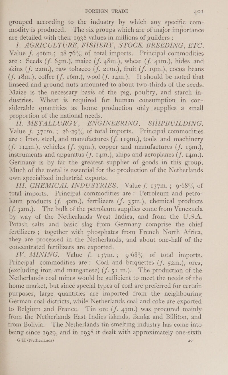 grouped according to the industry by which any specific com- modity is produced. ‘The six groups which are of major importance are detailed with their 1938 values in millions of guilders : I. AGRICULTURE, FISHERY, STOCK BREEDING, ETC. Value f. 416m.; 28-76% of total imports. Principal commodities are: Seeds (f. 65m.), maize (f. 48m.), wheat (f. 41m.), hides and skins (f. 22m.), raw tobacco (f. 21m.), fruit (f. 19m.), cocoa beans (f. 18m.), coffee (f. 16m.), wool (f. 14m.). It should be noted that linseed and ground nuts amounted to about two-thirds of the seeds. Maize is the necessary basis of the pig, poultry, and starch in- dustries. Wheat is required for human consumption in con- siderable quantities as home production only supplies a small proportion of the national needs. Il, METALLURGY, ENGINEERING, SHIPBUILDING. Value f. 371m. ; 26-29% of total imports. Principal commodities are: Iron, steel, and manufactures (f. 119m.), tools and machinery (f. 114m.), vehicles (f. 39m.), copper and manufactures (f. 19m.), instruments and apparatus (f. 14m.), ships and aeroplanes (f. 14m.). Germany is by far the greatest supplier of goods in this group. Much of the metal is essential for the production of the Netherlands own specialized industrial exports. fy CHEMICAL INDUSTRIES. Value f. 137m. 3. 9°68, of total imports. Principal commodities are: Petroleum and petro- leum products (f. 40m.), fertilizers (f. 35m.), chemical products (f.32m.). ‘The bulk of the petroleum supplies come from Venezuela by way of the Netherlands West Indies, and from the U.S.A. Potash salts and basic slag from Germany comprise the chief fertilizers ; together with phosphates from French North Africa, they are processed in the Netherlands, and about one-half of the concentrated fertilizers are exported. Wy MENTNG Value. (2137-5 9:68, of total imports: Principal commodities are: Coal and briquettes (f. 52m.), ores, (excluding iron and manganese) (f. 51 m.). The production of the Netherlands coal mines would be sufficient to meet the needs of the home market, but since special tvpes of coal are preferred for certain purposes, large quantities are imported from the neighbouring German coal districts, while Netherlands coal and coke are exported to Belgium and France. ‘Tin ore (f. 43m.) was procured mainly from the Netherlands East Indies islands, Banka and Billiton, and from Bolivia. ‘The Netherlands tin eating industry has come into being since 1929, and in 1938 it dealt with approximately one-sixth G H (Netherlands) 26