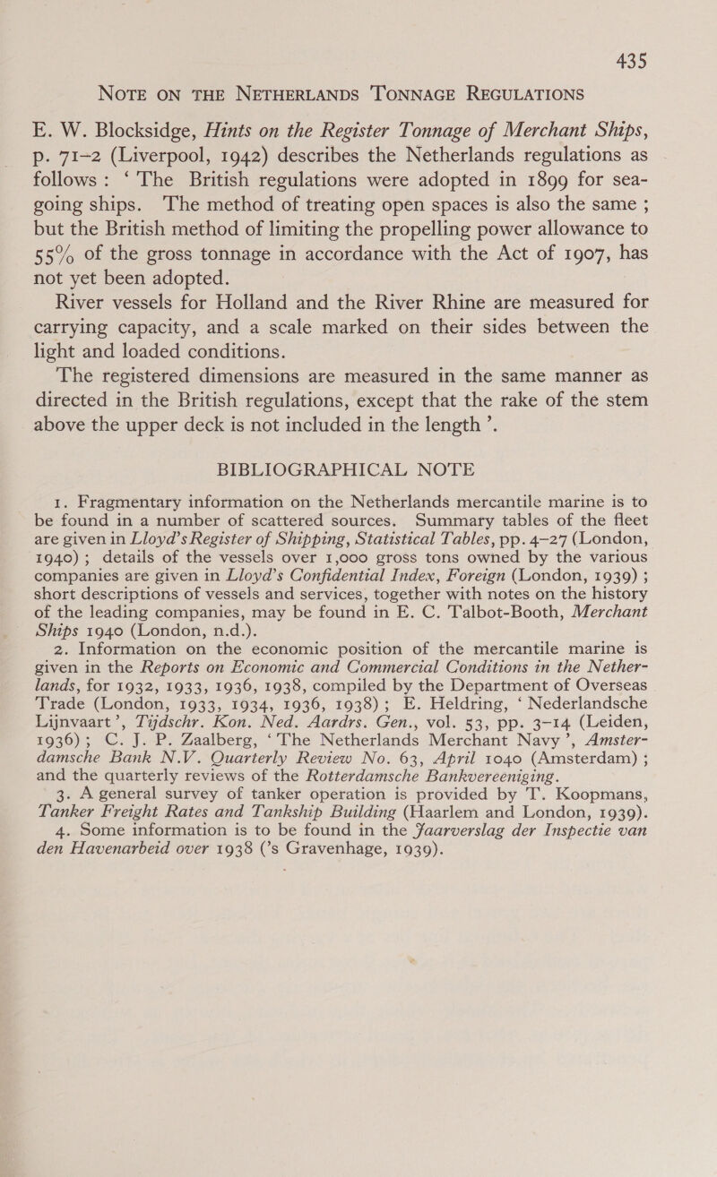 NOTE ON THE NETHERLANDS ‘TONNAGE REGULATIONS E. W. Blocksidge, Hints on the Register Tonnage of Merchant Ships, p. 71-2 (Liverpool, 1942) describes the Netherlands regulations as follows: ‘The British regulations were adopted in 1899 for sea- going ships. ‘The method of treating open spaces is also the same ; but the British method of limiting the propelling power allowance to 55% of the gross tonnage in accordance with the Act of 1907, has not yet been adopted. River vessels for Holland and the River Rhine are measured for carrying capacity, and a scale marked on their sides between the light and loaded conditions. The registered dimensions are measured in the same manner as directed in the British regulations, except that the rake of the stem above the upper deck is not included in the length ’. BIBLIOGRAPHICAL NOTE 1. Fragmentary information on the Netherlands mercantile marine is to be found in a number of scattered sources. Summary tables of the fleet are given in Lloyd’s Register of Shipping, Statistical Tables, pp. 4-277 (London, 1940); details of the vessels over 1,000 gross tons owned by the various companies are given in Lloyd’s Confidential Index, Foreign (London, 1939) ; short descriptions of vessels and services, together with notes on the history of the leading companies, may be found in E. C. Talbot-Booth, Merchant Ships 1940 (London, n.d.). 2. Information on the economic position of the mercantile marine is given in the Reports on Economic and Commercial Conditions in the Nether- lands, for 1932, 1933, 1936, 1938, compiled by the Department of Overseas Trade (London, 1933, 1934, 1936, 1938); E. Heldring, ‘ Nederlandsche Lijnvaart’, Tijdschr. Kon. Ned. Aardrs. Gen., vol. 53, pp. 3-14 (Leiden, 1936); C.J. P. Zaalberg, ‘The Netherlands Merchant Navy ’, Amster- damsche Bank N.V. Quarterly Review No. 63, April 1040 (Amsterdam) ; and the quarterly reviews of the Rotterdamsche Bankvereeniging. 3. A general survey of tanker operation is provided by T. Koopmans, Tanker Freight Rates and Tankship Building (Haarlem and London, 1939). 4. Some information is to be found in the Faarverslag der Inspectie van den Havenarbeid over 1938 (’s Gravenhage, 1039).