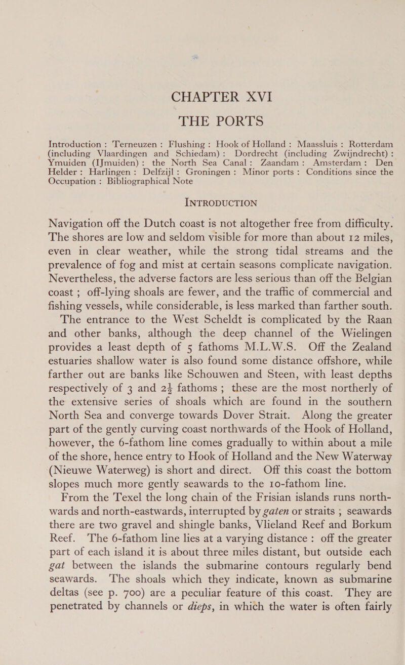 CHAPTER XVI THE PORTS Introduction : Terneuzen: Flushing : Hook of Holland : Maassluis : Rotterdam (including Vlaardingen and Schiedam): Dordrecht (including Zwijndrecht) : Ymuiden (IJmuiden): the North Sea Canal: Zaandam: Amsterdam: Den Helder: Harlingen: Delfzijl: Groningen: Minor ports : Conditions since the Occupation : Bibliographical Note INTRODUCTION Navigation off the Dutch coast is not altogether free from difficulty. The shores are low and seldom visible for more than about 12 miles, even in clear weather, while the strong tidal streams and the prevalence of fog and mist at certain seasons complicate navigation. Nevertheless, the adverse factors are less serious than off the Belgian coast ; off-lying shoals are fewer, and the traffic of commercial and fishing vessels, while considerable, is less marked than farther south. The entrance to the West Scheldt is complicated by the Raan and other banks, although the deep channel of the Wielingen provides a least depth of 5 fathoms M.L.W.S. Off the Zealand estuaries shallow water is also found some distance offshore, while farther out are banks like Schouwen and Steen, with least depths respectively of 3 and 2} fathoms ; these are the most northerly of the extensive series of shoals which are found in the southern North Sea and converge towards Dover Strait. Along the greater part of the gently curving coast northwards of the Hook of Holland, however, the 6-fathom line comes gradually to within about a mile of the shore, hence entry to Hook of Holland and the New Waterway (Nieuwe Waterweg) is short and direct. Off this coast the bottom slopes much more gently seawards to the 10-fathom line. From the Texel the long chain of the Frisian islands runs north- wards and north-eastwards, interrupted by gaten or straits ; seawards there are two gravel and shingle banks, Vlieland Reef and Borkum Reef. The 6-fathom line lies at a varying distance: off the greater part of each island it is about three miles distant, but outside each gat between the islands the submarine contours regularly bend seawards. ‘The shoals which they indicate, known as submarine deltas (see p. 700) are a peculiar feature of this coast. They are penetrated by channels or dieps, in which the water is often fairly