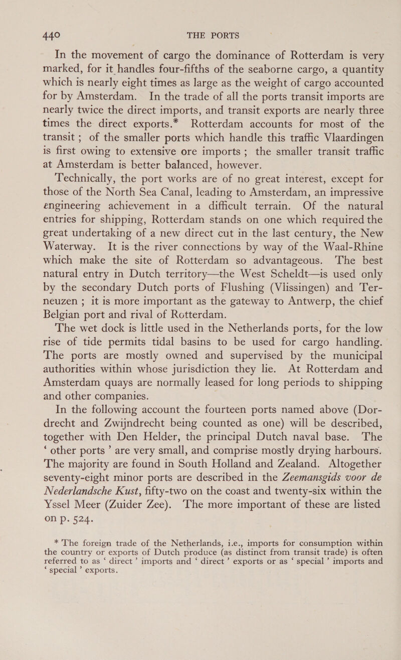 In the movement of cargo the dominance of Rotterdam is very marked, for it handles four-fifths of the seaborne cargo, a quantity which is nearly eight times as large as the weight of cargo accounted for by Amsterdam. In the trade of all the ports transit imports are nearly twice the direct imports, and transit exports are nearly three times the direct exports.* Rotterdam accounts for most of the transit ; of the smaller ports which handle this traffic Vlaardingen is first owing to extensive ore imports; the smaller transit traffic at Amsterdam is better balanced, however. Technically, the port works are of no great interest, except for those of the North Sea Canal, leading to Amsterdam, an impressive engineering achievement in a difficult terrain. Of the natural entries for shipping, Rotterdam stands on one which required the great undertaking of a new direct cut in the last century, the New Waterway. It is the river connections by way of the Waal-Rhine which make the site of Rotterdam so advantageous. The best natural entry in Dutch territory—the West Scheldt—is used only by the secondary Dutch ports of Flushing (Vlissingen) and Ter- neuzen ; it is more important as the gateway to Antwerp, the chief Belgian port and rival of Rotterdam. . The wet dock is little used in the Netherlands ports, for the low rise of tide permits tidal basins to be used for cargo handling. The ports are mostly owned and supervised by the municipal authorities within whose jurisdiction they lie. At Rotterdam and Amsterdam quays are normally leased for long periods to shipping and other companies. In the following account the fourteen ports named above (Dor- drecht and Zwijndrecht being counted as one) will be described, together with Den Helder, the principal Dutch naval base. The ‘other ports ’ are very small, and comprise mostly drying harbours. The majority are found in South Holland and Zealand. Altogether seventy-eight minor ports are described in the Zeemansgids voor de Nederlandsche Kust, fifty-two on the coast and twenty-six within the Yssel Meer (Zuider Zee). ‘The more important of these are listed on p. 524. * The foreign trade of the Netherlands, i.e., imports for consumption within the country or exports of Dutch produce (as distinct from transit trade) is often referred to as ‘ direct’ imports and ‘ direct’ exports or as ‘ special ’ imports and ‘ special ’ exports.