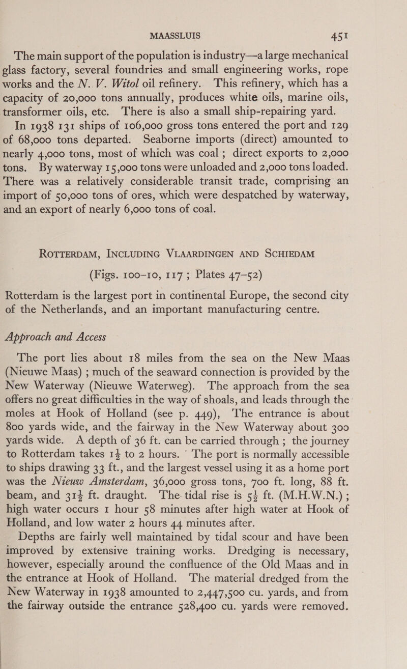 The main support of the population is industry—a large mechanical glass factory, several foundries and small engineering works, rope works and the N. V. Witol oil refinery. This refinery, which has a capacity of 20,000 tons annually, produces white oils, marine oils, transformer oils, etc. There is also a small ship-repairing yard. In 1938 131 ships of 106,000 gross tons entered the port and 129 of 68,000 tons departed. Seaborne imports (direct) amounted to nearly 4,000 tons, most of which was coal; direct exports to 2,000 tons. By waterway 15,000 tons were unloaded and 2,000 tons loaded. There was a relatively considerable transit trade, comprising an import of 50,000 tons of ores, which were despatched. by waterway, and an export of nearly 6,000 tons of coal. ROTTERDAM, INCLUDING VLAARDINGEN AND SCHIEDAM (Figs. 100-10, 117 ; Plates 47-52) Rotterdam is the largest port in continental Europe, the second city of the Netherlands, and an important manufacturing centre. Approach and Access The port lies about 18 miles from the sea on the New Maas (Nieuwe Maas) ; much of the seaward connection is provided by the New Waterway (Nieuwe Waterweg). The approach from the sea offers no great difficulties in the way of shoals, and leads through the moles at Hook of Holland (see p. 449), ‘The entrance is about 800 yards wide, and the fairway in the New Waterway about 300 yards wide. A depth of 36 ft. can be carried through ; the journey to Rotterdam takes 1} to 2 hours. ‘ The port is normally accessible to ships drawing 33 ft., and the largest vessel using it as a home port was the Nieuw Amsterdam, 36,000 gross tons, 700 ft. long, 88 ft. beam, and 314 ft. draught. The. tidal rise is 54 ft. (M.H.W.N.) ; high water occurs 1 hour 58 minutes after high water at Hook of Holland, and low water 2 hours 44 minutes after. Depths are fairly well maintained by tidal scour and have been improved by extensive training works. Dredging is necessary, however, especially around the confluence of the Old Maas and in the entrance at Hook of Holland. ‘The material dredged from the New Waterway in 1938 amounted to 2,447,500 cu. yards, and from the fairway outside the entrance 528,400 cu. yards were removed.
