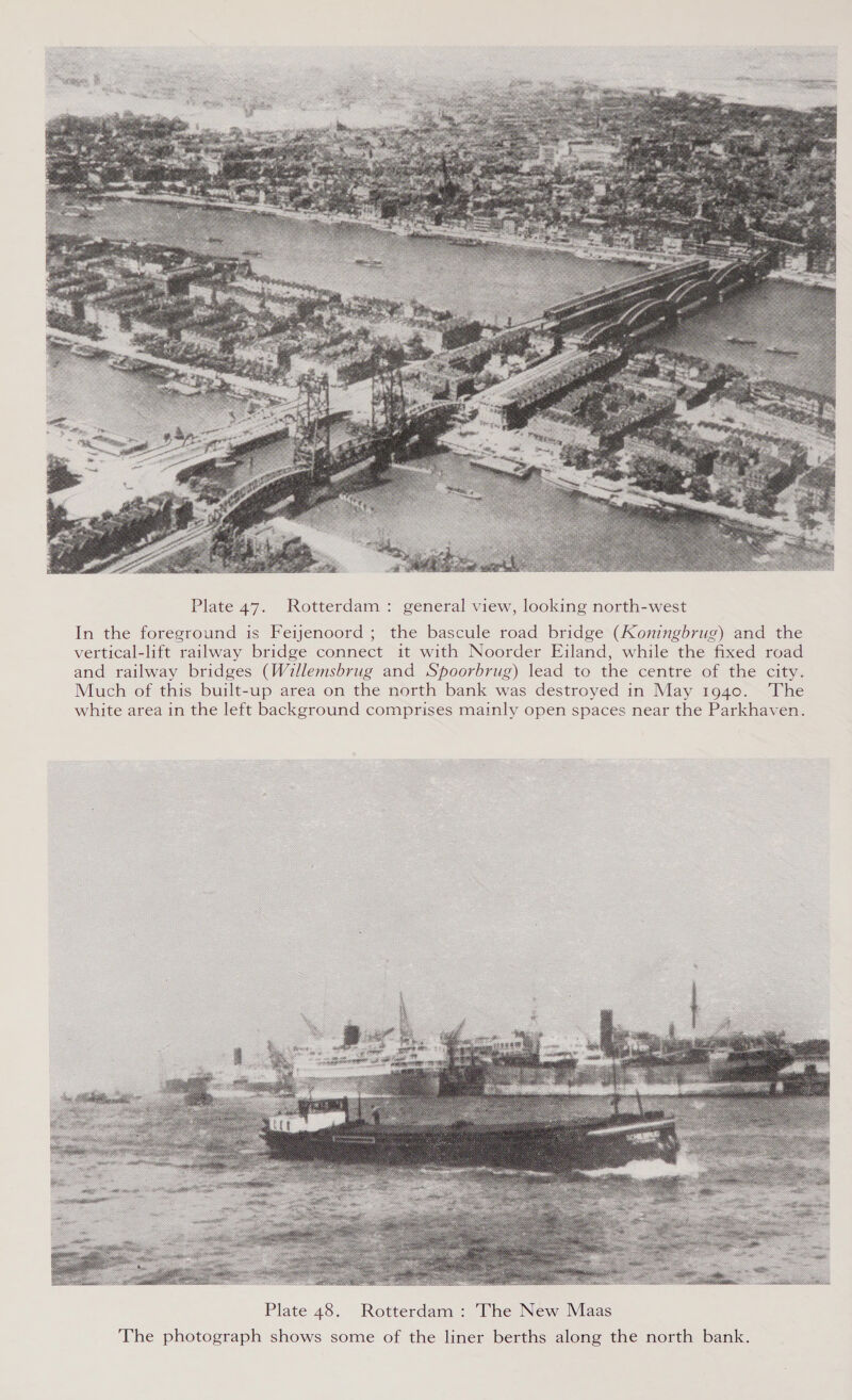  Plate 47. Rotterdam: general view, looking north-west In the foreground is Feijenoord ; the bascule road bridge (Koningbrug) and the vertical-lift railway bridge connect it with Noorder Eiland, while the fixed road and railway bridges (Willemsbrug and Spoorbrug) lead to the centre of the city. Much of this built-up area on the north bank was destroyed in May 1940. The white area in the left background comprises mainly open spaces near the Parkhaven. 