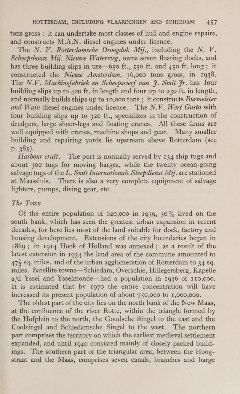 tons gross : it can undertake most classes of hull and engine repairs, and constructs M.A.N. diesel engines under licence. The N. V. Rotterdamsche Droogdok Mzy., including the N. V. Scheepsbouw Mi. Nieuwe Waterweg, owns seven floating docks, and has three building slips in use—650 ft., 550 ft. and 450 ft. long; it constructed the Nieuw Amsterdam, 36,000 tons gross, in 1938. The N.V. Machinefabriek en Scheepswerf van }. Smit Fr. has four building slips up to 400 ft. in length and four up to 250 ft. in length, and normally builds ships up to 10,000 tons ; it constructs Burmeister and Wain diesel engines under licence. The N.V. Werf Gusto with four building slips up to 320 ft., specializes in the construction of dredgers, large sheer-legs and floating cranes. All these firms are well equipped with cranes, machine shops and gear. Many smaller building and repairing yards lie upstream above Rotterdam (see p. 385). : _ Harbour craft. 'The port is normally served by 134 ship tugs and about 300 tugs for moving barges, while the twenty ocean-going salvage tugs of the L. Smit Internationale Sleepdienst Mij. are stationed at Maassluis. ‘There is also a very complete equipment of salvage lighters, pumps, diving gear, etc. The Town Of the entire population of 620,000 in 1939, 30% lived on the south bank, which has seen the greatest urban expansion in recent decades, for here lies most of the land suitable for dock, factory and housing development. Extensions of the city boundaries began in 1869 ; in 1914 Hook of Holland was annexed ; as a result of the latest extension in 1934 the land area of the commune amounted to 47% sq. miles, and of the urban agglomeration of Rotterdam to 34 sq. miles. Satellite towns—Schiedam, Overschie, Hillegersberg, Kapelle a/d Yssel and Ysselmonde—had a population in 1936 of 110,000. It is estimated that by 1970 the entire concentration will have increased its present population of about 750,000 to 1,000,000. The oldest part of the city lies on the north bank of the New Maas, at the confluence of the river Rotte, within the triangle formed by the Hofplein to the north, the Goudsche Singel to the east and the Coolsingel and Schiedamsche Singel to the west. The northern part comprises the territory on which the earliest medieval settlement expanded, and until 1940 consisted mainly of closely packed build- ings. ‘lhe southern part of the triangular area, between the Hoog- straat and the Maas, comprises seven canals, branches and barge