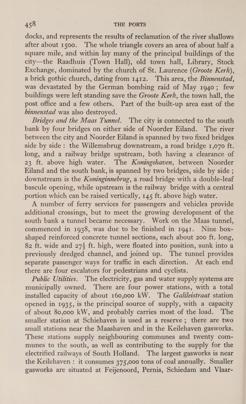 docks, and represents the results of reclamation of the river shallows after about 1500. ‘The whole triangle covers an area of about half a square mile, and within lay many of the principal buildings of the city—the Raadhuis (Town Hall), old town hall, Library, Stock Exchange, dominated by the church of St. Laurence (Groote Kerk), a brick gothic church, dating from 1412. This area, the Binnenstad, was devastated by the German bombing raid of May 1940; few buildings were left standing save the Groote Kerk, the town hall, the post office and a few others. Part of the built-up area east of the binnenstad was also destroyed. Bridges and the Maas Tunnel. ‘The city is connected to the south bank by four bridges on either side of Noorder Eiland. The river between the city and Noorder Eiland is spanned by two fixed bridges side by side: the Willemsbrug downstream, a road bridge 1,070 ft. long, and a railway bridge upstream, both having a clearance of 23 ft. above high water. ‘The Koningshaven, between Noorder Filand and the south bank, is spanned by two bridges, side by side ; downstream is the Koninginnebrug, a road bridge with a double-leaf bascule opening, while upstream is the railway bridge with a central portion which can be raised vertically, 145 ft. above high water. A number of ferry services for passengers and vehicles provide additional crossings, but to meet the growing development of the south bank a tunnel became necessary. Work on the Maas tunnel, commenced in 1938, was due to be finished in 1941. Nine box- shaped reinforced concrete tunnel sections, each about 200 ft. long, 82 ft. wide and 27% ft. high, were floated into position, sunk into a previously dredged channel, and joined up. ‘The tunnel provides separate passenger ways for traffic in each direction. At each end there are four escalators for pedestrians and cyclists. Public Utilities. ‘The electricity, gas and water supply systems are municipally owned. ‘There are four power stations, with a total installed capacity of about 160,000 kW. The Galileistraat station opened in 1935, is the principal source of supply, with a capacity of about 80,000 kW, and probably carries most of the load. The smaller station at Schiehaven is used as a reserve; there are two small stations near the Maashaven and in the Keilehaven gasworks. These stations supply neighbouring communes and twenty com- munes to the south, as well as contributing to the supply for the electrified railways of South Holland. The largest gasworks is near the Keilehaven : it consumes 375,000 tons of coal annually. Smaller gasworks are situated at Feijenoord, Pernis, Schiedam and Vlaar-