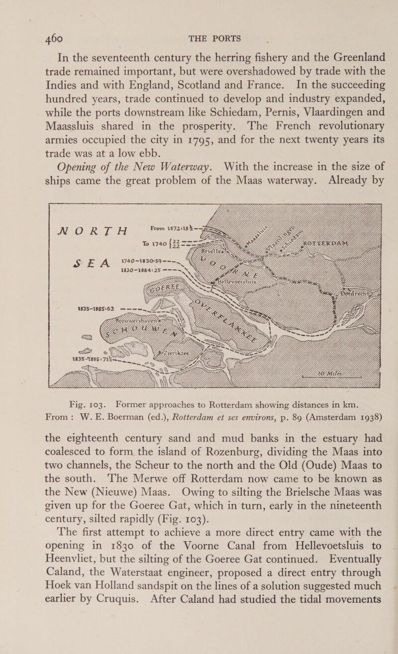 In the seventeenth century the herring fishery and the Greenland trade remained important, but were overshadowed by trade with the Indies and with England, Scotland and France. In the succeeding hundred years, trade continued to develop and industry expanded, while the ports downstream like Schiedam, Pernis, Vlaardingen and Maassluis shared in the prosperity. The French revolutionary armies occupied the city in 1795, and for the next twenty years its trade was at a low ebb. Opening of the New Waterway. With the increase in the size of ships came the great problem of the Maas waterway. Already by SEA WSO“ URR RS asean Y        igi ee _ Sea NG rage AY res Se   22 == To 1740 ics SE = ==                                 cy ZK Wi Sar ey y the eighteenth century sand and mud banks in the estuary had coalesced to form the island of Rozenburg, dividing the Maas into two channels, the Scheur to the north and the Old (Oude) Maas to the south. The Merwe off Rotterdam now came to be known as the New (Nieuwe) Maas. Owing to silting the Brielsche Maas was given up for the Goeree Gat, which in turn, early in the nineteenth century, silted rapidly (Fig. 103). The first attempt to achieve a more direct entry came with the opening in 1830 of the Voorne Canal from Hellevoetsluis to Heenvliet, but the silting of the Goeree Gat continued. Eventually Caland, the Waterstaat engineer, proposed a direct entry through Hoek van Holland sandspit on the lines of a solution suggested much earlier by Cruquis. After Caland had studied the tidal movements