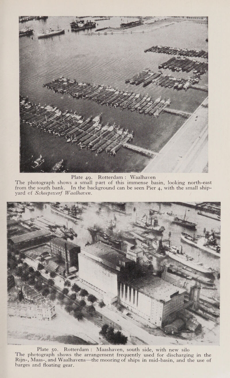   Plate 49. Rotterdam: Waalhaven The photograph shows a small part of this immense basin, looking north-east from the south bank. In the background can be seen Pier 4, with the small ship- yard of Scheepswerf Waalhaven. WLBT ih Plate 50. Rotterdam: Maashaven, south side, with new silo The photograph shows the arrangement frequently used for discharging in the Rijn-, Maas-, and Waalhavens—the mooring of ships in mid-basin, and the use of barges and floating gear.