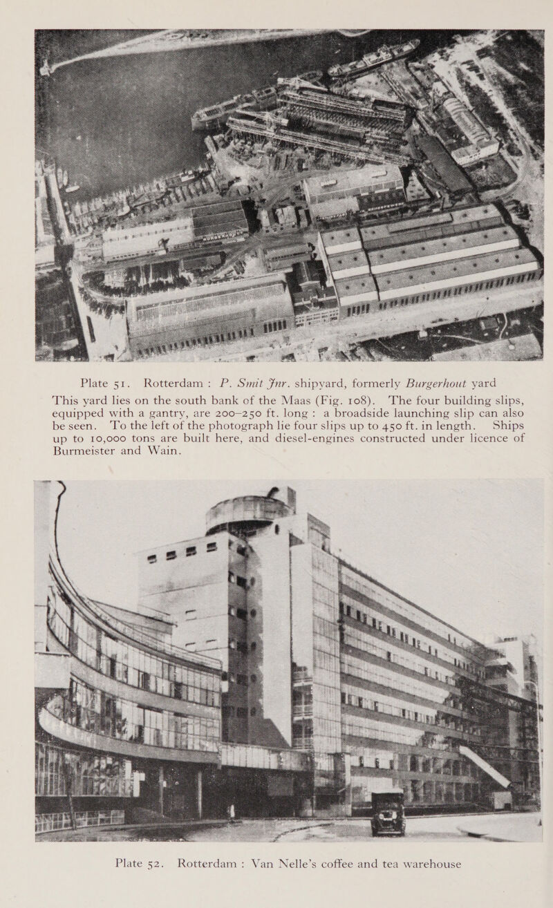  Plate 51. Rotterdam: P. Smit fnr. shipyard, formerly Burgerhout yard This yard lies on the south bank of the Maas (Fig. 108). The four building slips, equipped with a gantry, are 200-250 ft. long: a broadside launching slip can also be seen. ‘To the left of the photograph le four slips up to 450 ft.inlength. Ships up to 10,000 tons are built here, and diesel-engines constructed under licence of Burmeister and Wain.  Rotterdam : Van Nelle’s coffee and tea warehouse