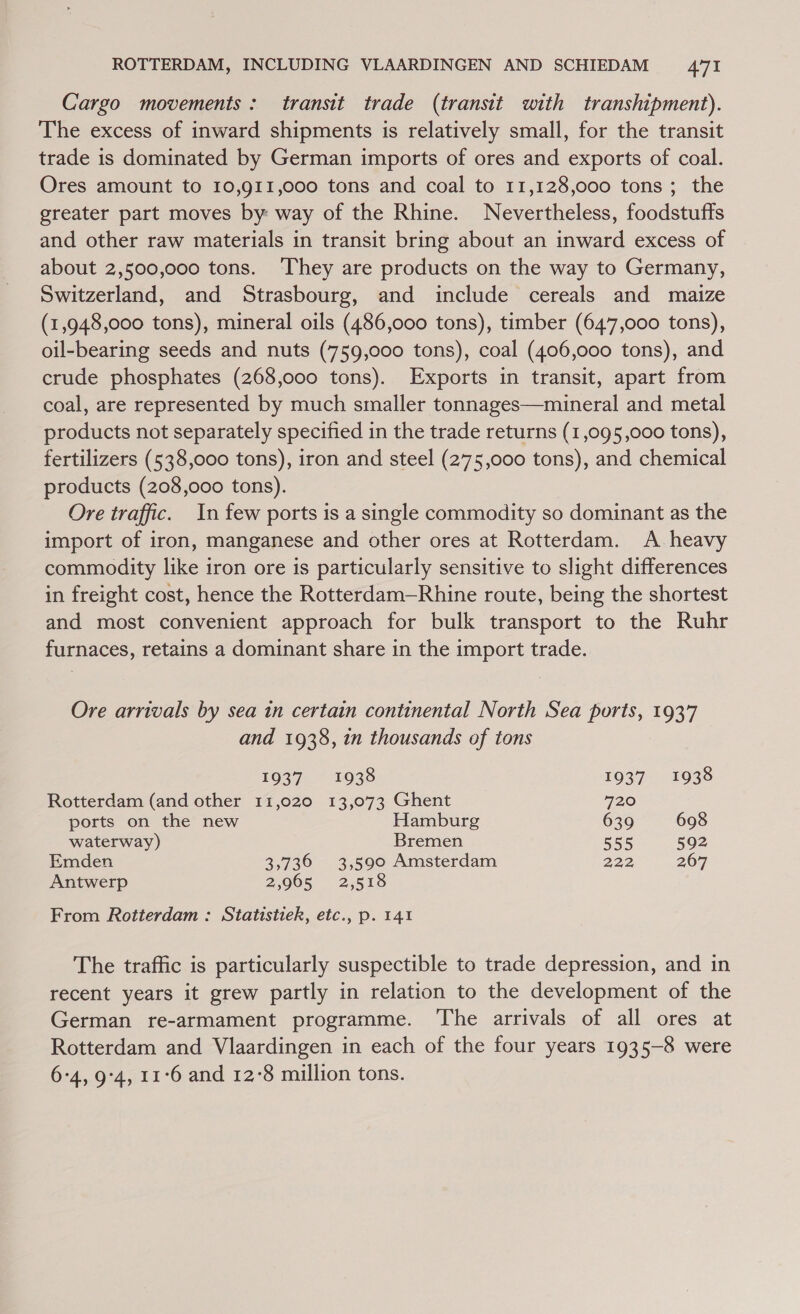 Cargo movements: transit trade (transit with transhipment). The excess of inward shipments is relatively small, for the transit trade is dominated by German imports of ores and exports of coal. Ores amount to 10,911,000 tons and coal to 11,128,000 tons ; the greater part moves by way of the Rhine. Nevertheless, foodstuffs and other raw materials in transit bring about an inward excess of about 2,500,000 tons. ‘They are products on the way to Germany, Switzerland, and Strasbourg, and include cereals and maize (1,948,000 tons), mineral oils (486,000 tons), timber (647,000 tons), oil-bearing seeds and nuts (759,000 tons), coal (406,000 tons), and crude phosphates (268,000 tons). Exports in transit, apart from coal, are represented by much smaller tonnages—mineral and metal products not separately specified in the trade returns (1,095,000 tons), fertilizers (538,000 tons), iron and steel (275,000 tons), and chemical products (208,000 tons). Ore traffic. In few ports is a single commodity so dominant as the import of iron, manganese and other ores at Rotterdam. A heavy commodity like iron ore is particularly sensitive to slight differences in freight cost, hence the Rotterdam—Rhine route, being the shortest and most convenient approach for bulk transport to the Ruhr furnaces, retains a dominant share in the import trade. Ore arrivals by sea 1n certain continental North Sea ports, 1937 and 1938, in thousands of tons 1937 1938 1937 1938 Rotterdam (and other 11,020 13,073 Ghent 720 ports on the new Hamburg 639 698 waterway) Bremen 555 592 Emden 3,736 3,590 Amsterdam 222 267 Antwerp 2,965 2,518 From Rotterdam : Statistiek, etc., p. 141 The traffic is particularly suspectible to trade depression, and in recent years it grew partly in relation to the development of the German re-armament programme. The arrivals of all ores at Rotterdam and Vlaardingen in each of the four years 1935-8 were 6°4, 9:4, 11°6 and 12-8 million tons.