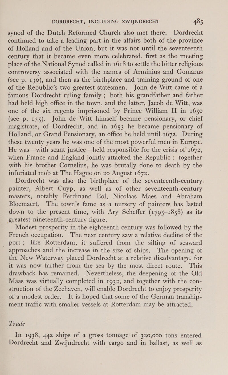 synod of the Dutch Reformed Church also met there. Dordrecht continued to take a leading part in the affairs both of the province of Holland and of the Union, but it was not until the seventeenth century that it became even more celebrated, first as the meeting place of the National Synod called in 1618 to settle the bitter religious controversy associated with the names of Arminius and Gomarus (see p. 130), and then as the birthplace and training ground of one of the Republic’s two greatest statesmen. John de Witt came of a famous Dordrecht ruling family ; both his grandfather and father had held high office in the town, and the latter, Jacob de Witt, was one of the six regents imprisoned by Prince William II in 1650 (see p. 135). John de Witt himself became pensionary, or chief magistrate, of Dordrecht, and in 1653 he became pensionary of Holland, or Grand Pensionary, an office he held until 1672. During these twenty years he was one of the most powerful men in Europe. He was—with scant justice—held responsible for the crisis of 1672, when France and England jointly attacked the Republic: together with his brother Cornelius, he was brutally done to death by the infuriated mob at The Hague on 20 August 1672. Dordrecht was also the birthplace of the seventeenth-century painter, Albert Cuyp, as well as of other seventeenth-century masters, notably Ferdinand Bol, Nicolaas Maes and Abraham Bloemaert. ‘The town’s fame as a nursery of painters has lasted down to the present time, with Ary Scheffer (1795-1858) as its greatest nineteenth-century figure. 3 Modest prosperity in the eighteenth century was followed by the French occupation. ‘The next century saw a relative decline of the port; like Rotterdam, it suffered from the silting of seaward approaches and the increase in the size of ships. The opening of the New Waterway placed Dordrecht at a relative disadvantage, for it was now farther from the sea by the most direct route. This drawback has remained. Nevertheless, the deepening of the Old Maas was virtually completed in 1932, and together with the con- struction of the Zeehaven, will enable Dordrecht to enjoy prosperity of a modest order. It is hoped that some of the German tranship- ment traffic with smaller vessels at Rotterdam may be attracted. Trade In 1938, 442 ships of a gross tonnage of 320,000 tons entered Dordrecht and Zwijndrecht with cargo and in ballast, as well as