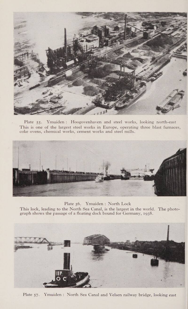  Plate 55. Ymuiden: Hoogovenhaven and steel works, looking north-east This is one of the largest steel works in Europe, operating three blast furnaces, coke ovens, chemical works, cement works and steel mills.  Plate 56. Ymuiden : North Lock This lock, leading to the North Sea Canal, is the largest in the world. The photo- graph shows the passage of a floating dock bound for Germany, 1938. 