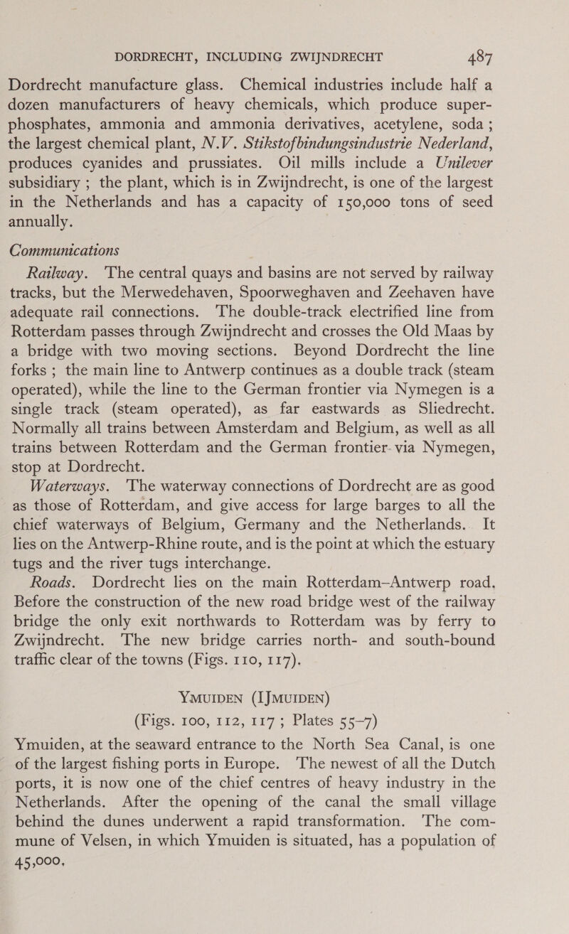 Dordrecht manufacture glass. Chemical industries include half a dozen manufacturers of heavy chemicals, which produce super- phosphates, ammonia and ammonia derivatives, acetylene, soda ; the largest chemical plant, N.V. Stikstofbindungsindustrie Nederland, produces cyanides and prussiates. Oil mills include a Unilever subsidiary ; the plant, which is in Zwijndrecht, is one of the largest in the Netherlands and has a capacity of 150,000 tons of seed annually. Communications Railway. ‘The central quays and basins are not served by railway tracks, but the Merwedehaven, Spoorweghaven and Zeehaven have adequate rail connections. ‘The double-track electrified line from Rotterdam passes through Zwijndrecht and crosses the Old Maas by a bridge with two moving sections. Beyond Dordrecht the line forks ; the main line to Antwerp continues as a double track (steam operated), while the line to the German frontier via Nymegen is a single track (steam operated), as far eastwards as Sliedrecht. Normally all trains between Amsterdam and Belgium, as well as all trains between Rotterdam and the German frontier- via Nymegen, stop at Dordrecht. Waterways. ‘The waterway connections of Dordrecht are as good as those of Rotterdam, and give access for large barges to all the chief waterways of Belgium, Germany and the Netherlands.. It lies on the Antwerp-Rhine route, and is the point at which the estuary tugs and the river tugs interchange. Roads. Dordrecht lies on the main Rotterdam—Antwerp road, Before the construction of the new road bridge west of the railway bridge the only exit northwards to Rotterdam was by ferry to Zwijndrecht. The new bridge carries north- and south-bound traffic clear of the towns (Figs. 110, 117). YMUIDEN (IJMUIDEN) (Figs. 100, 112, 117; Plates 55-7) Ymuiden, at the seaward entrance to the North Sea Canal, is one of the largest fishing ports in Europe. ‘The newest of all the Dutch ports, it is now one of the chief centres of heavy industry in the Netherlands. After the opening of the canal the small village behind the dunes underwent a rapid transformation. ‘The com- mune of Velsen, in which Ymuiden is situated, has a population of 45,000,