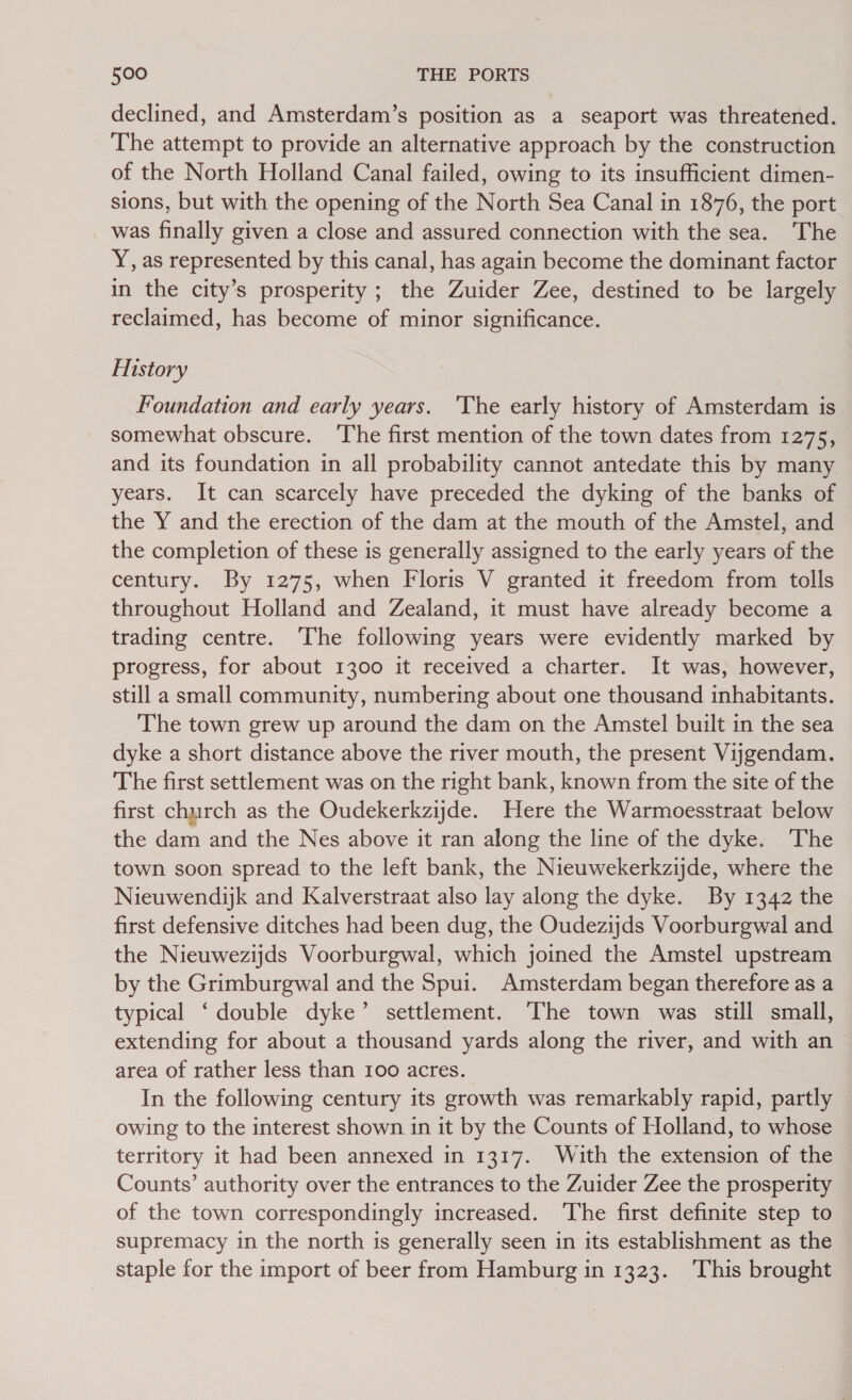 declined, and Amsterdam’s position as a seaport was threatened. The attempt to provide an alternative approach by the construction of the North Holland Canal failed, owing to its insufficient dimen- sions, but with the opening of the North Sea Canal in 1876, the port was finally given a close and assured connection with the sea. The Y, as represented by this canal, has again become the dominant factor in the city’s prosperity; the Zuider Zee, destined to be largely reclaimed, has become of minor significance. History Foundation and early years. 'The early history of Amsterdam is somewhat obscure. The first mention of the town dates from 1275, and its foundation in all probability cannot antedate this by many years. It can scarcely have preceded the dyking of the banks of the Y and the erection of the dam at the mouth of the Amstel, and the completion of these is generally assigned to the early years of the century. By 1275, when Floris V granted it freedom from tolls throughout Holland and Zealand, it must have already become a trading centre. The following years were evidently marked by progress, for about 1300 it received a charter. It was, however, still a small community, numbering about one thousand inhabitants. The town grew up around the dam on the Amstel built in the sea dyke a short distance above the river mouth, the present Viygendam. The first settlement was on the right bank, known from the site of the first church as the Oudekerkziyde. Here the Warmoesstraat below the dam and the Nes above it ran along the line of the dyke. The town soon spread to the left bank, the Nieuwekerkzijde, where the Nieuwendijk and Kalverstraat also lay along the dyke. By 1342 the first defensive ditches had been dug, the Oudezijds Voorburgwal and the Nieuwezijds Voorburgwal, which joined the Amstel upstream by the Grimburgwal and the Spui. Amsterdam began therefore as a typical ‘double dyke’ settlement. The town was still small, extending for about a thousand yards along the river, and with an area of rather less than 100 acres. In the following century its growth was remarkably rapid, partly owing to the interest shown in it by the Counts of Holland, to whose territory it had been annexed in 1317. With the extension of the Counts’ authority over the entrances to the Zuider Zee the prosperity of the town correspondingly increased. ‘The first definite step to supremacy in the north is generally seen in its establishment as the staple for the import of beer from Hamburg in 1323. This brought