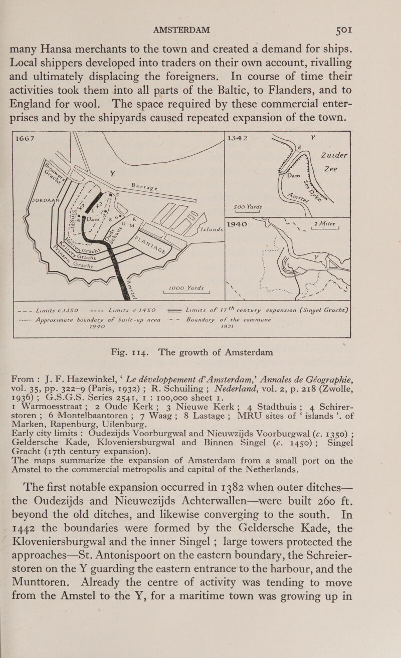 many Hansa merchants to the town and created a demand for ships. Local shippers developed into traders on their own account, rivalling and ultimately displacing the foreigners. In course of time their activities took them into all parts of the Baltic, to Flanders, and to England for wool. ‘The space required by these commercial enter- prises and by the shipyards caused repeated expansion of the town.   500 Yards (aS 1000 Yards      Se Lites C1 S510 ---- Limits c 1450 —— limits of 17% century expansion (Singel Gracht)   sraseeess Approximate boundary of VLE SH 2) CRG Boundary of the commune 71940 1921     From: J. F. Hazewinkel, ‘ Le développement d’ Amsterdam,’ Annales de Géographie, vol. 35, pp. 322-9 (Paris, 1932) ; R. Schuiling ; Nederland, vol. 2, p. 218 (Zwolle, 1936); G.S.G.S. Series 2541, I : 100,000 sheet 1. 1 Warmoesstraat ; 2 Oude Kerk; 3 Nieuwe Kerk; 4 Stadthuis; 4 Schirer- storen ; 6 Montelbaantoren ; 7 Waag; 8 Lastage; MRU sites of ‘ islands ’. of Marken, Rapenburg, Uilenburg. Early city limits : Oudezijds Voorburgwal and Nieuwzijds Voorburgwal (c. 1350) ; Geldersche Kade, Kloveniersburgwal and Binnen Singel (c. 1450); Singel Gracht (17th century expansion). The maps summarize the expansion of Amsterdam from a small port on the Amstel to the commercial metropolis and capital of the Netherlands. The first notable expansion occurred in 1382 when outer ditches— the Oudezijds and Nieuwezijds Achterwallen—were built 260 ft. beyond the old ditches, and likewise converging to the south. In 1442 the boundaries were formed by the Geldersche Kade, the Kloveniersburgwal and the inner Singel ; large towers protected the approaches—St. Antonispoort on the eastern boundary, the Schreier- storen on the Y guarding the eastern entrance to the harbour, and the Munttoren. Already the centre of activity was tending to move from the Amstel to the Y, for a maritime town was growing up in