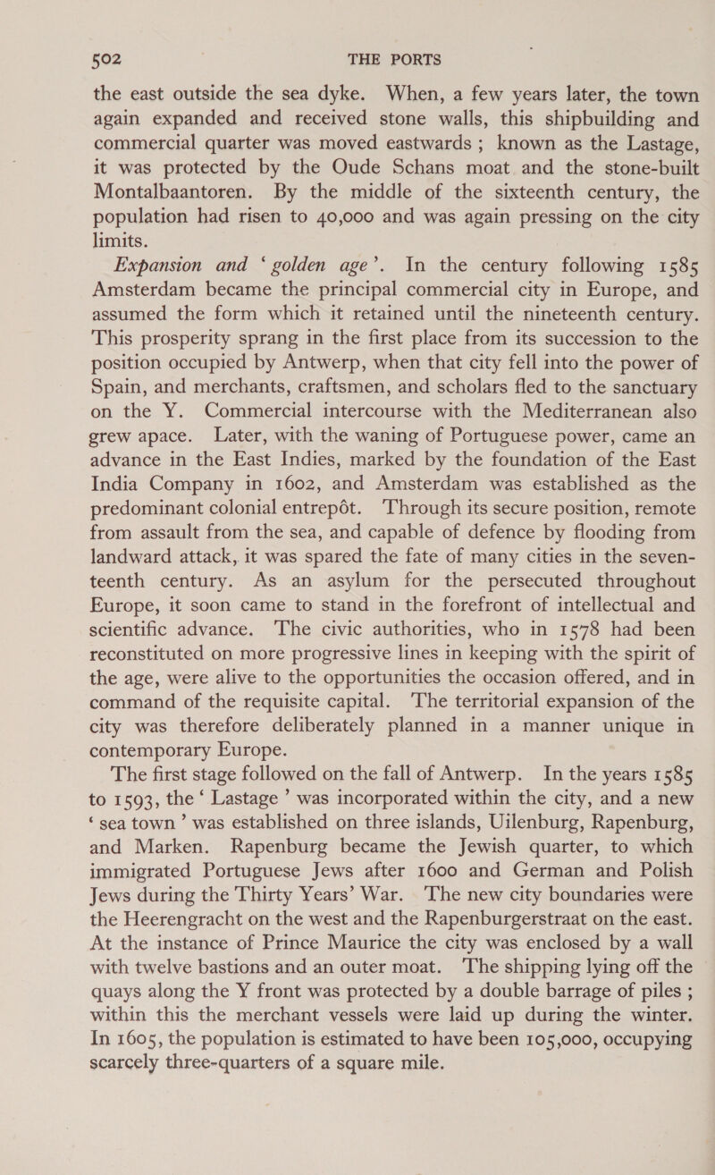 the east outside the sea dyke. When, a few years later, the town again expanded and received stone walls, this shipbuilding and commercial quarter was moved eastwards ; known as the Lastage, it was protected by the Oude Schans moat and the stone-built Montalbaantoren. By the middle of the sixteenth century, the population had risen to 40,000 and was again pressing on the city limits. Expansion and ‘ golden age’. In the century following 1585 Amsterdam became the principal commercial city in Europe, and assumed the form which it retained until the nineteenth century. This prosperity sprang in the first place from its succession to the position occupied by Antwerp, when that city fell into the power of Spain, and merchants, craftsmen, and scholars fled to the sanctuary on the Y. Commercial intercourse with the Mediterranean also grew apace. Later, with the waning of Portuguese power, came an advance in the East Indies, marked by the foundation of the East India Company in 1602, and Amsterdam was established as the predominant colonial entrepot. ‘Through its secure position, remote from assault from the sea, and capable of defence by flooding from landward attack, it was spared the fate of many cities in the seven- teenth century. As an asylum for the persecuted throughout Europe, it soon came to stand in the forefront of intellectual and scientific advance. The civic authorities, who in 1578 had been reconstituted on more progressive lines in keeping with the spirit of the age, were alive to the opportunities the occasion offered, and in command of the requisite capital. The territorial expansion of the city was therefore deliberately planned in a manner unique in contemporary Europe. The first stage followed on the fall of Antwerp. In the years 1585 to 1593, the ‘ Lastage ’ was incorporated within the city, and a new ‘sea town’ was established on three islands, Uilenburg, Rapenburg, and Marken. Rapenburg became the Jewish quarter, to which immigrated Portuguese Jews after 1600 and German and Polish Jews during the Thirty Years’ War. The new city boundaries were the Heerengracht on the west and the Rapenburgerstraat on the east. At the instance of Prince Maurice the city was enclosed by a wall with twelve bastions and an outer moat. ‘The shipping lying off the quays along the Y front was protected by a double barrage of piles ; within this the merchant vessels were laid up during the winter. In 1605, the population is estimated to have been 105,000, occupying scarcely three-quarters of a square mile.