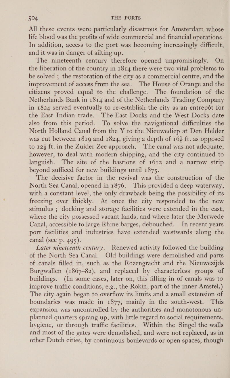 All these events were particularly disastrous for Amsterdam whose life blood was the profits of wide commercial and financial operations. In addition, access to the port was becoming increasingly difficult, and it was in danger of silting up. : The nineteenth century therefore opened unpromisingly. On the liberation of the country in 1814 there were two vital problems to be solved ; the restoration of the city as a commercial centre, and the improvement of access from the sea. ‘The House of Orange and the citizens proved equal to the challenge. The foundation of the Netherlands Bank in 1814 and of the Netherlands Trading Company in 1824 served eventually to re-establish the city as an entrepot for | the East Indian trade. ‘The East Docks and the West Docks date also from this period. ‘To solve the navigational difficulties the North Holland Canal from the Y to the Nieuwediep at Den Helder was cut between 1819 and 1824, giving a depth of 164 ft. as opposed to 124 ft. in the Zuider Zee approach. The canal was not adequate, however, to deal with modern shipping, and the city continued to languish. The site of the bastions of 1612 and a narrow strip beyond sufficed for new buildings until 1875. The decisive factor in the revival was the construction of the North Sea Canal, opened in 1876. ‘This provided a deep waterway, with a constant level, the only drawback being the possibility of its freezing over thickly. At once the city responded to the new stimulus ; docking and storage facilities were extended in the east, where the city possessed vacant lands, and where later the Merwede Canal, accessible to large Rhine barges, debouched. In recent years port facilities and industries have extended westwards along the canal (see p. 495). Later nineteenth century. Renewed activity followed the building of the North Sea Canal. Old buildings were demolished and parts of canals filled in, such as the Rozengracht and the Nieuwezijds Burgwallen (1867-82), and replaced by characterless groups of buildings. (In some cases, later on, this filling in of canals was to improve traffic conditions, e.g., the Rokin, part of the inner Amstel.) The city again began to overflow its limits and a small extension of boundaries was made in 1877, mainly in the south-west. This expansion was uncontrolled by the authorities and monotonous un- planned quarters sprang up, with little regard to social requirements, hygiene, or through traffic facilities. Within the Singel the walls and most of the gates were demolished, and were not replaced, as in other Dutch cities, by continuous boulevards or open spaces, though