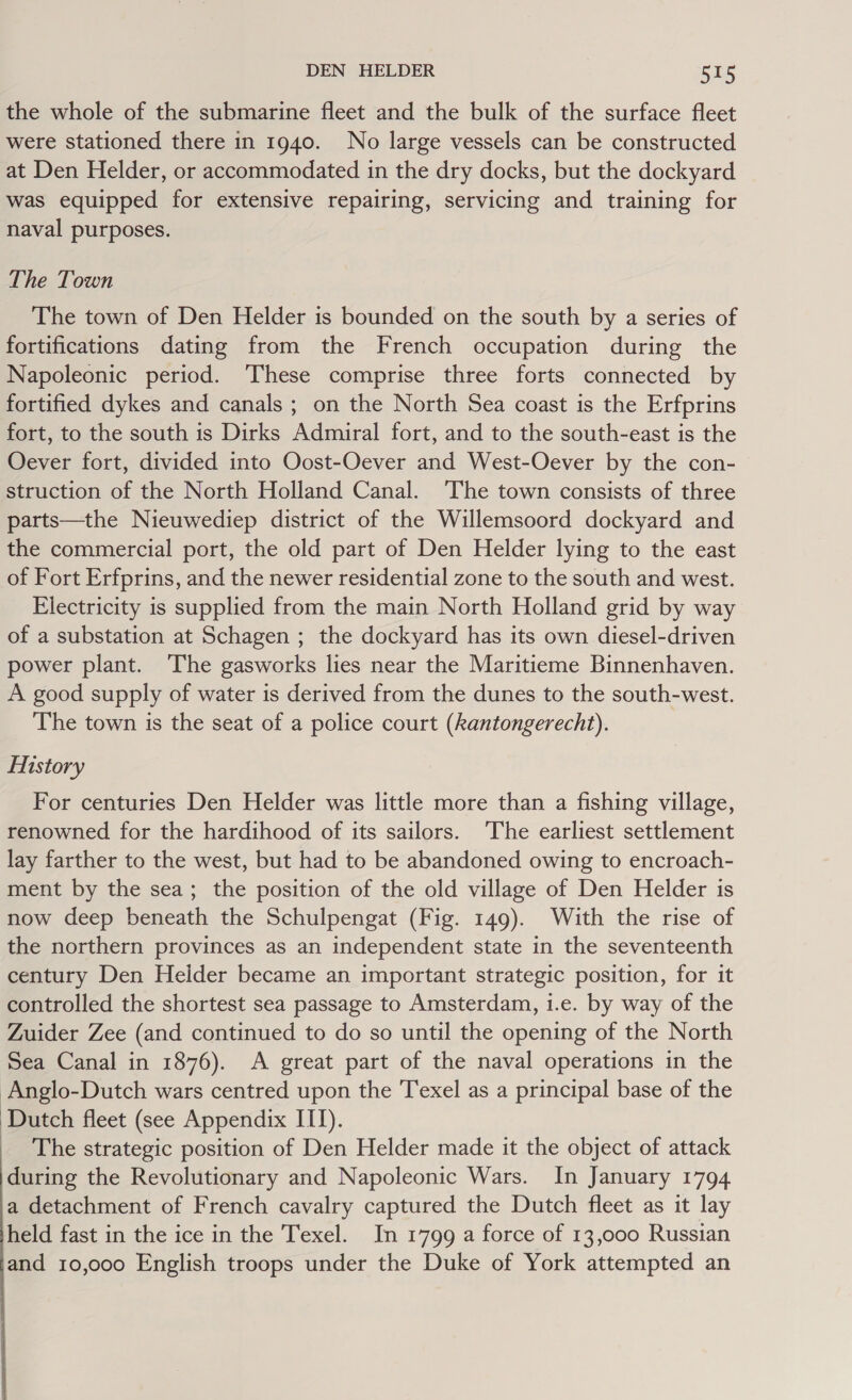 the whole of the submarine fleet and the bulk of the surface fleet were stationed there in 1940. No large vessels can be constructed at Den Helder, or accommodated in the dry docks, but the dockyard was equipped for extensive repairing, servicing and training for naval purposes. The Town The town of Den Helder is bounded on the south by a series of fortifications dating from the French occupation during the Napoleonic period. ‘These comprise three forts connected by fortified dykes and canals ; on the North Sea coast is the Erfprins fort, to the south is Dirks Admiral fort, and to the south-east is the Oever fort, divided into Oost-Oever and West-Oever by the con- struction of the North Holland Canal. The town consists of three parts—the Nieuwediep district of the Willemsoord dockyard and the commercial port, the old part of Den Helder lying to the east of Fort Erfprins, and the newer residential zone to the south and west. Electricity is supplied from the main North Holland grid by way of a substation at Schagen ; the dockyard has its own diesel-driven power plant. The gasworks lies near the Maritieme Binnenhaven. A good supply of water is derived from the dunes to the south-west. The town is the seat of a police court (kantongerecht). History For centuries Den Helder was little more than a fishing village, renowned for the hardihood of its sailors. ‘The earliest settlement lay farther to the west, but had to be abandoned owing to encroach- ment by the sea; the position of the old village of Den Helder is now deep beneath the Schulpengat (Fig. 149). With the rise of the northern provinces as an independent state in the seventeenth century Den Heider became an important strategic position, for it controlled the shortest sea passage to Amsterdam, i.e. by way of the Zuider Zee (and continued to do so until the opening of the North Sea Canal in 1876). A great part of the naval operations in the Anglo-Dutch wars centred upon the Texel as a principal base of the ‘Dutch fleet (see Appendix ITI). _ The strategic position of Den Helder made it the object of attack during the Revolutionary and Napoleonic Wars. In January 1794 a detachment of French cavalry captured the Dutch fleet as it lay held fast in the ice in the Texel. In 1799 a force of 13,000 Russian and 10,000 English troops under the Duke of York attempted an
