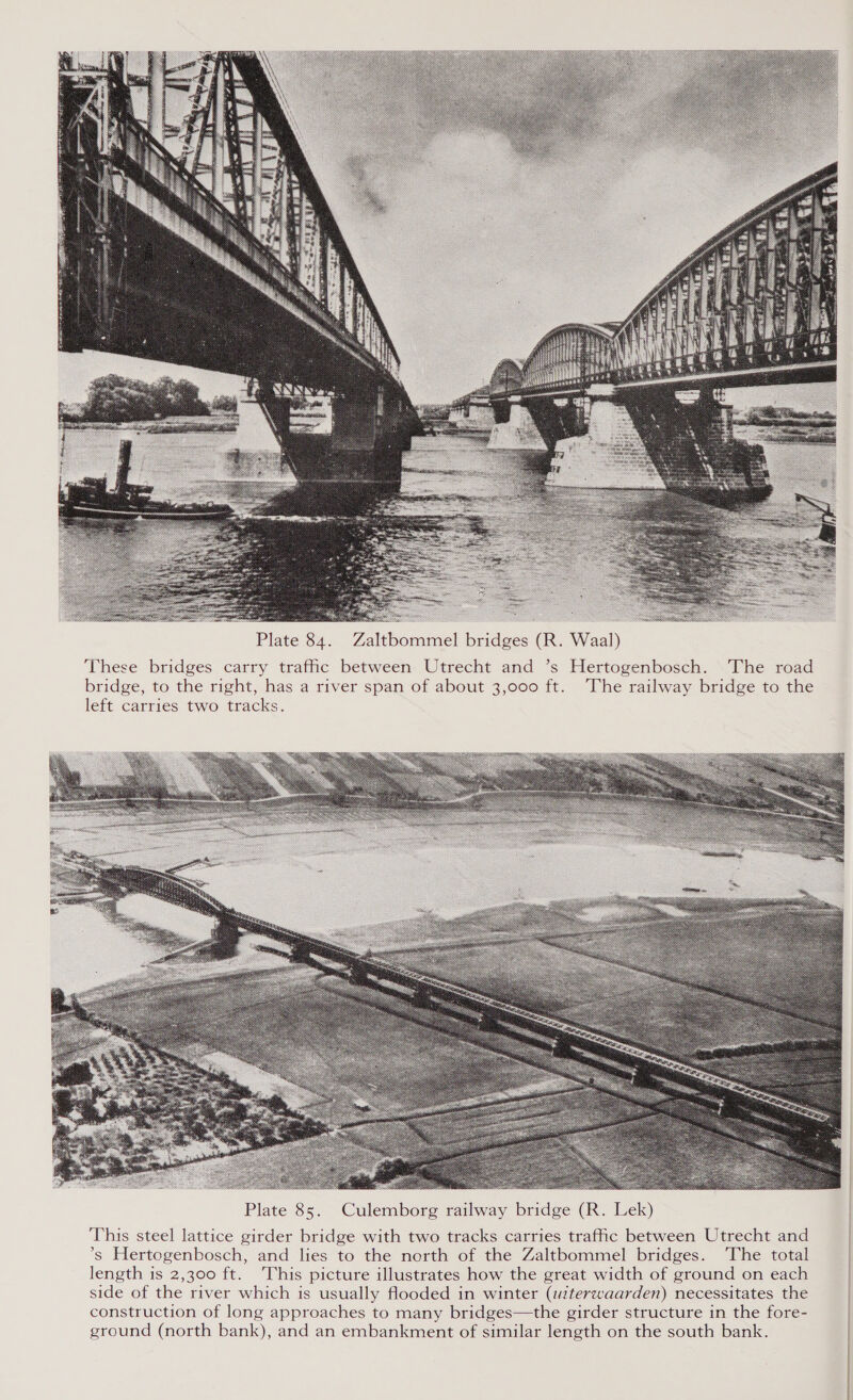 peor esate cry  Plate 84. Zaltbommel bridges (R. Waal) These bridges carry trafic between Utrecht and ’s Hertogenbosch. The road bridge, to the right, has a river span of about 3,000 ft. ‘The railway bridge to the left carries two tracks.  Plate 85. Culemborg railway bridge (R. Lek) This steel lattice girder bridge with two tracks carries trafic between Utrecht and ’s Hertogenbosch, and lies to the north of the Zaltbommel bridges. ‘The total length is 2,300 ft. ‘This picture illustrates how the great width of ground on each side of the river which is usually flooded in winter (witerzweaarden) necessitates the construction of long approaches to many bridges—the girder structure in the fore- ground (north bank), and an embankment of similar length on the south bank. 