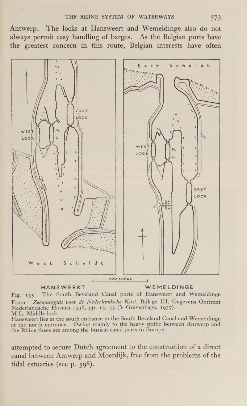 Antwerp. The locks at Hansweert and Wemeldinge also do not always permit easy handling of barges. As the Belgian ports have the greatest concern in this route, Belgian interests have often   pon SS } ar i / ‘fh yy | Shean eh seg eae SS 7 . ike me tS . 5 Nes, ae eee ed eas a us ye : . ie, ae oe, c ee 7; SAST LOCK iy 400 YARDS From : Zeemansgids voor de Nederlandsche Kust, Bijlage II], Gegevens Omtrent Nederlandsche Havens 1936, pp. 13, 53 (’s Gravenhage, 1937). M.L. Middle lock. Hansweert lies at the south entrance to the South Beveland Canal and Wemeidinge at the north entrance. Owing mainly to the heavy trafic between Antwerp and the Rhine these are among the busiest canal ports in Europe. attempted to secure Dutch agreement to the construction of a direct canal between Antwerp and Moerdijk, free from the problems of the tidal estuaries (see p. 598).