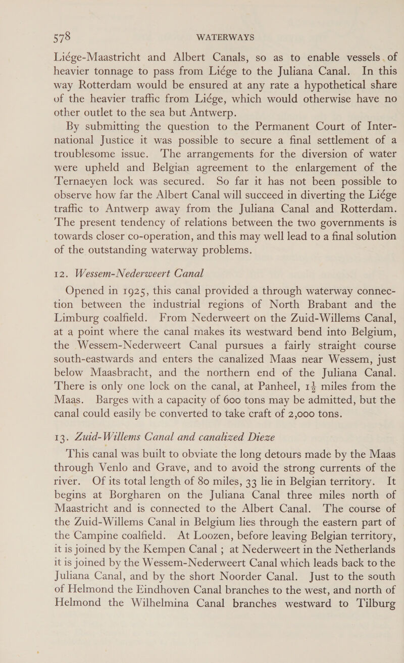 Liége-Maastricht and Albert Canals, so as to enable vessels. of heavier tonnage to pass from Liége to the Juliana Canal. In this way Rotterdam would be ensured at any rate a hypothetical share of the heavier traffic from Liége, which would otherwise have no other outlet to the sea but Antwerp. By submitting the question to the Permanent Court of Inter- national Justice it was possible to secure a final settlement of a troublesome issue. ‘The arrangements for the diversion of water were upheld and Belgian agreement to the enlargement of the Ternaeyen lock was secured. So far it has not been possible to observe how far the Albert Canal will succeed in diverting the Liége trafic to Antwerp away from the Juliana Canal and Rotterdam. The present tendency of relations between the two governments is towards closer co-operation, and this may well lead to a final solution of the outstanding waterway problems. 12. Wessem-Nederweert Canal Opened in 1925, this canal provided a through waterway connec- tion between the industrial regions of North Brabant and the Limburg coalfield. From Nederweert on the Zuid-Willems Canal, at a point where the canal makes its westward bend into Belgium, the Wessem-Nederweert Canal pursues a fairly straight course south-eastwards and enters the canalized Maas near Wessem, just below Maasbracht, and the northern end of the Juliana Canal. There is only one lock on the canal, at Panheel, 14 miles from the Maas. Barges with a capacity of 600 tons may be admitted, but the canal could easily be converted to take craft of 2,000 tons. 13. Zuid-Willems Canal and canalized Dieze This canal was built to obviate the long detours made by the Maas through Venlo and Grave, and to avoid the strong currents of the river. Of its total length of 80 miles, 33 lie in Belgian territory. It begins at Borgharen on the Juliana Canal three miles north of Maastricht and is connected to the Albert Canal. The course of the Zuid-Willems Canal in Belgium lies through the eastern part of © the Campine coalfield. At Loozen, before leaving Belgian territory, it is joined by the Kempen Canal ; at Nederweert in the Netherlands it is joined by the Wessem-Nederweert Canal which leads back to the Juliana Canal, and by the short Noorder Canal. Just to the south of Helmond the Eindhoven Canal branches to the west, and north of Helmond the Wilhelmina Canal branches westward to Tilburg