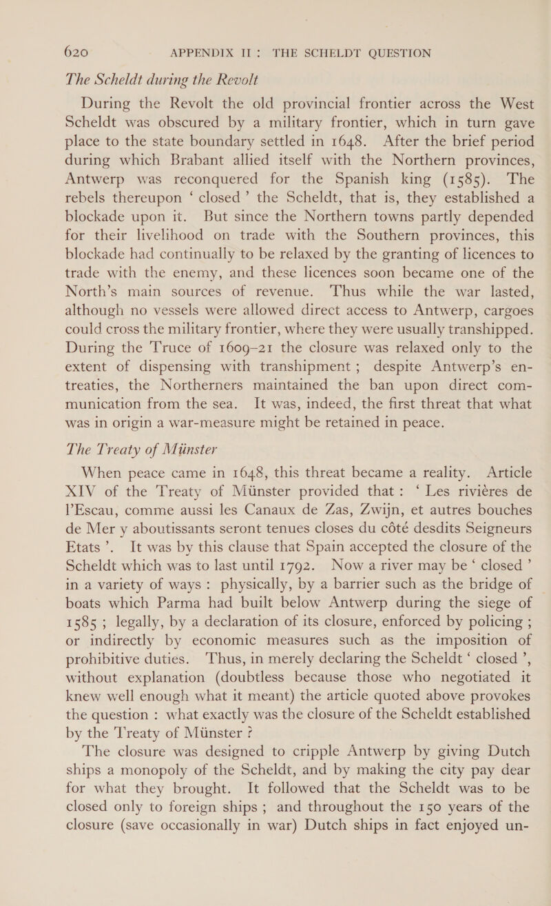 The Scheldt during the Revolt During the Revolt the old provincial frontier across the West Scheldt was obscured by a military frontier, which in turn gave place to the state boundary settled in 1648. After the brief period during which Brabant allied itself with the Northern provinces, Antwerp was reconquered for the Spanish king (1585). The rebels thereupon ‘ closed’ the Scheldt, that is, they established a blockade upon it. But since the Northern towns partly depended for their livelihood on trade with the Southern provinces, this blockade had continually to be relaxed by the granting of licences to trade with the enemy, and these licences soon became one of the North’s main sources of revenue. Thus while the war lasted, although no vessels were allowed direct access to Antwerp, cargoes could cross the military frontier, where they were usually transhipped. During the Truce of 1609-21 the closure was relaxed only to the extent of dispensing with transhipment; despite Antwerp’s en- treaties, the Northerners maintained the ban upon direct com- munication from the sea. It was, indeed, the first threat that what was in origin a war-measure might be retained in peace. The Treaty of Mitinster When peace came in 1648, this threat became a reality. Article XIV of the Treaty of Miinster provided that: ‘ Les rivieres de l’Escau, comme aussi les Canaux de Zas, Zwijn, et autres bouches de Mer y aboutissants seront tenues closes du cété desdits Seigneurs Etats’. It was by this clause that Spain accepted the closure of the Scheldt which was to last until 1792. Now a river may be ‘ closed ’ in a variety of ways: physically, by a barrier such as the bridge of | boats which Parma had built below Antwerp during the siege of 1585; legally, by a declaration of its closure, enforced by policing ; or indirectly by economic measures such as the imposition of prohibitive duties. Thus, in merely declaring the Scheldt ‘ closed ’, without explanation (doubtless because those who negotiated it knew well enough what it meant) the article quoted above provokes the question : what exactly was the closure of the Scheldt established by the Treaty of Munster ' The closure was designed to cripple Antwerp by giving Dutch ships a monopoly of the Scheldt, and by making the city pay dear for what they brought. It followed that the Scheldt was to be closed only to foreign ships ; and throughout the 150 years of the closure (save occasionally in war) Dutch ships in fact enjoyed un-