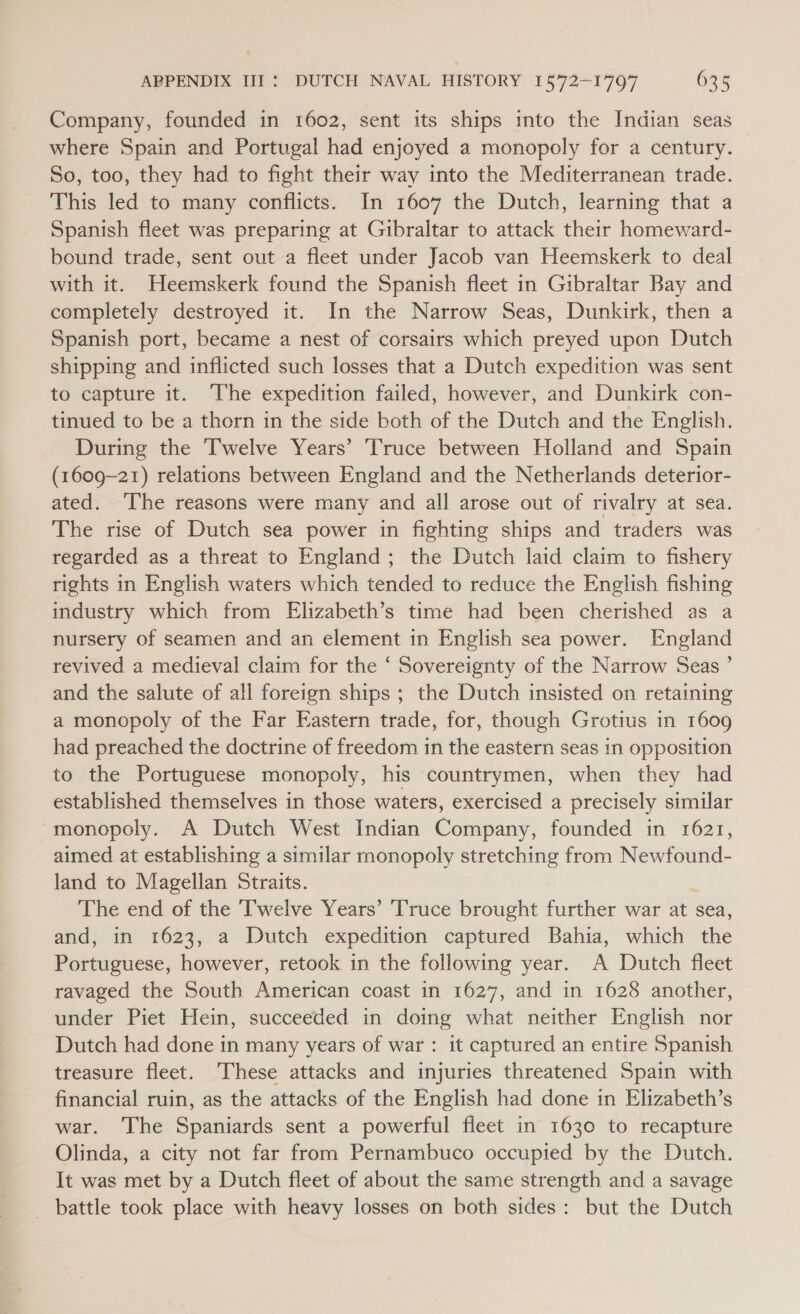 Company, founded in 1602, sent its ships into the Indian seas where Spain and Portugal had enjoyed a monopoly for a century. So, too, they had to fight their way into the Mediterranean trade. This led to many conflicts. In 1607 the Dutch, learning that a Spanish fleet was preparing at Gibraltar to attack their homeward- bound trade, sent out a fleet under Jacob van Heemskerk to deal with it. Heemskerk found the Spanish fleet in Gibraltar Bay and completely destroyed it. In the Narrow Seas, Dunkirk, then a Spanish port, became a nest of corsairs which preyed upon Dutch shipping and inflicted such losses that a Dutch expedition was sent to capture it. ‘The expedition failed, however, and Dunkirk con- tinued to be a thorn in the side both of the Dutch and the English. During the Twelve Years’ Truce between Holland and Spain (1609-21) relations between England and the Netherlands deterior- ated. The reasons were many and all arose out of rivalry at sea. The rise of Dutch sea power in fighting ships and traders was regarded as a threat to England; the Dutch laid claim to fishery rights in English waters which tended to reduce the English fishing industry which from Elizabeth’s time had been cherished as a nursery of seamen and an element in English sea power. England revived a medieval claim for the ‘ Sovereignty of the Narrow Seas ’ and the salute of all foreign ships ; the Dutch insisted on retaining a monopoly of the Far Eastern trade, for, though Grotius in 1609 had preached the doctrine of freedom in the eastern seas in opposition to the Portuguese monopoly, his countrymen, when they had established themselves in those waters, exercised a precisely similar monopoly. A Dutch West Indian Company, founded in 1621, aimed at establishing a similar monopoly stretching from Newfound- land to Magellan Straits. The end of the Twelve Years’ Truce brought further war at sea, and, in 1623, a Dutch expedition captured Bahia, which the Papensnese: however, retook in the following year. A Dutch fleet ravaged the South American coast in 1627, and in 1628 another, under Piet Hein, succeeded in doing what neither English nor Dutch had done in many years of war : it captured an entire Spanish treasure fleet. ‘These attacks and injuries threatened Spain with financial ruin, as the attacks of the English had done in Elizabeth’s war. The Spaniards sent a powerful fleet in 1630 to recapture Olinda, a city not far from Pernambuco occupied by the Dutch. It was met by a Dutch fleet of about the same strength and a savage _ battle took place with heavy losses on both sides: but the Dutch