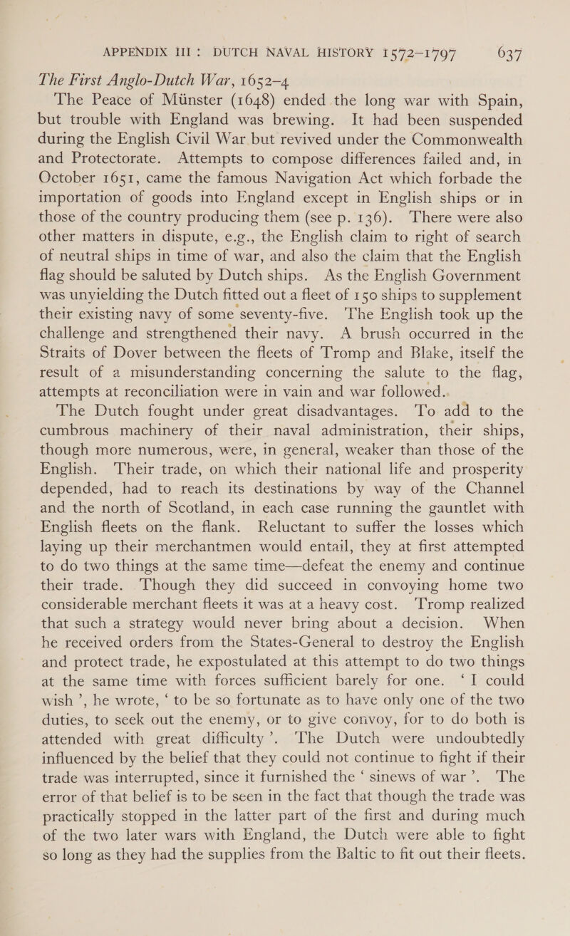 The First Anglo-Dutch War, 1652-4 The Peace of Minster (1648) ended the long war with Spain, but trouble with England was brewing. It had been suspended during the English Civil War but revived under the Commonwealth and Protectorate. Attempts to compose differences failed and, in October 1651, came the famous Navigation Act which forbade the importation of goods into England except in English ships or in those of the country producing them (see p. 136). There were also other matters in dispute, e.g., the English claim to right of search of neutral ships in time of war, and also the claim that the English flag should be saluted by Dutch ships. As the English Government was unyielding the Dutch fitted out a fleet of 150 ships to supplement their existing navy of some seventy-five. The English took up the challenge and strengthened their navy. A brush occurred in the Straits of Dover between the fleets of Tromp and Blake, itself the result of a misunderstanding concerning the salute to the flag, attempts at reconciliation were in vain and war followed. The Dutch fought under great disadvantages. To add to the cumbrous machinery of their naval administration, their ships, though more numerous, were, in general, weaker than those of the English. ‘Their trade, on which their national life and prosperity depended, had to reach its destinations by way of the Channel and the north of Scotland, in each case running the gauntlet with English fleets on the flank. Reluctant to suffer the losses which laying up their merchantmen would entail, they at first attempted to do two things at the same time—defeat the enemy and continue their trade. ‘Though they did succeed in convoying home two considerable merchant fleets it was at a heavy cost. ‘Tromp realized that such a strategy would never bring about a decision. When he received orders from the States-General to destroy the English and protect trade, he expostulated at this attempt to do two things at the same time with forces sufficient barely for one. ‘I could wish ’, he wrote, ‘ to be so fortunate as to have only one of the two duties, to seek out the enemy, or to give convoy, for to do both ts attended with great difficulty’. ‘The Dutch were undoubtedly influenced by the belief that they could not continue to fight if their trade was interrupted, since it furnished the * sinews of war’. ‘The error of that belief is to be seen in the fact that though the trade was practically stopped in the latter part of the first and during much of the two later wars with England, the Dutch were able to fight so long as they had the supplies from the Baltic to fit out their fleets.