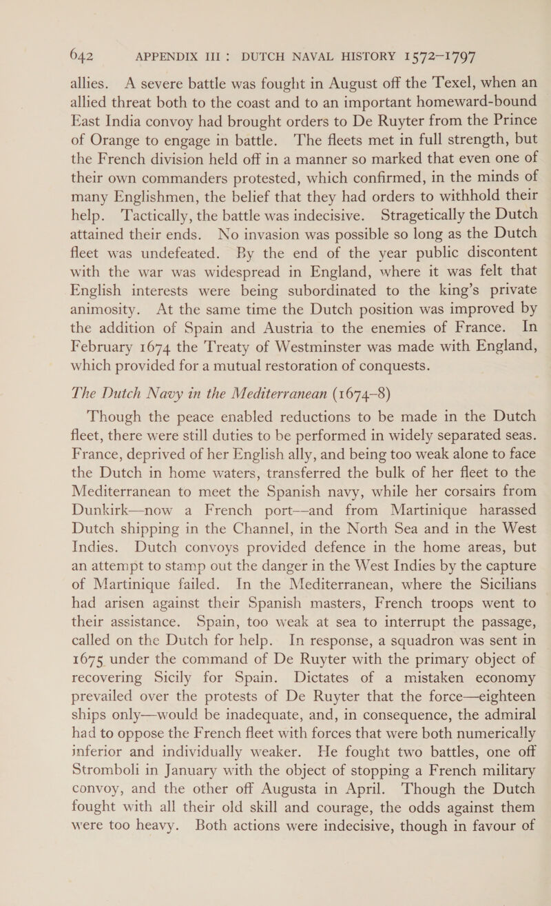 allies. A severe battle was fought in August off the Texel, when an allied threat both to the coast and to an important homeward-bound East India convoy had brought orders to De Ruyter from the Prince of Orange to engage in battle. The fleets met in full strength, but the French division held off in a manner so marked that even one of their own commanders protested, which confirmed, in the minds of many Englishmen, the belief that they had orders to withhold their help. Tactically, the battle was indecisive. Stragetically the Dutch attained their ends. No invasion was possible so long as the Dutch fleet was undefeated. By the end of the year public discontent with the war was widespread in England, where it was felt that English interests were being subordinated to the king’s private animosity. At the same time the Dutch position was improved by the addition of Spain and Austria to the enemies of France. In February 1674 the Treaty of Westminster was made with England, which provided for a mutual restoration of conquests. The Dutch Navy in the Mediterranean (1674-8) Though the peace enabled reductions to be made in the Dutch fleet, there were still duties to be performed in widely separated seas. France, deprived of her English ally, and being too weak alone to face the Dutch in home waters, transferred the bulk of her fleet to the Mediterranean to meet the Spanish navy, while her corsairs from Dunkirk—now a French port--and from Martinique harassed Dutch shipping in the Channel, in the North Sea and in the West Indies. Dutch convoys provided defence in the home areas, but an attempt to stamp out the danger in the West Indies by the capture of Martinique failed. In the Mediterranean, where the Sicilians had arisen against their Spanish masters, French troops went to their assistance. Spain, too weak at sea to interrupt the passage, called on the Dutch for help. In response, a squadron was sent in 1675 under the command of De Ruyter with the primary object of recovering Sicily for Spain. Dictates of a mistaken economy prevailed over the protests of De Ruyter that the force—eighteen ships only—would be inadequate, and, in consequence, the admiral had to oppose the French fleet with forces that were both numerically inferior and individually weaker. He fought two battles, one off Stromboli in January with the object of stopping a French military convoy, and the other off Augusta in April. Though the Dutch fought with all their old skill and courage, the odds against them were too heavy. Both actions were indecisive, though in favour of