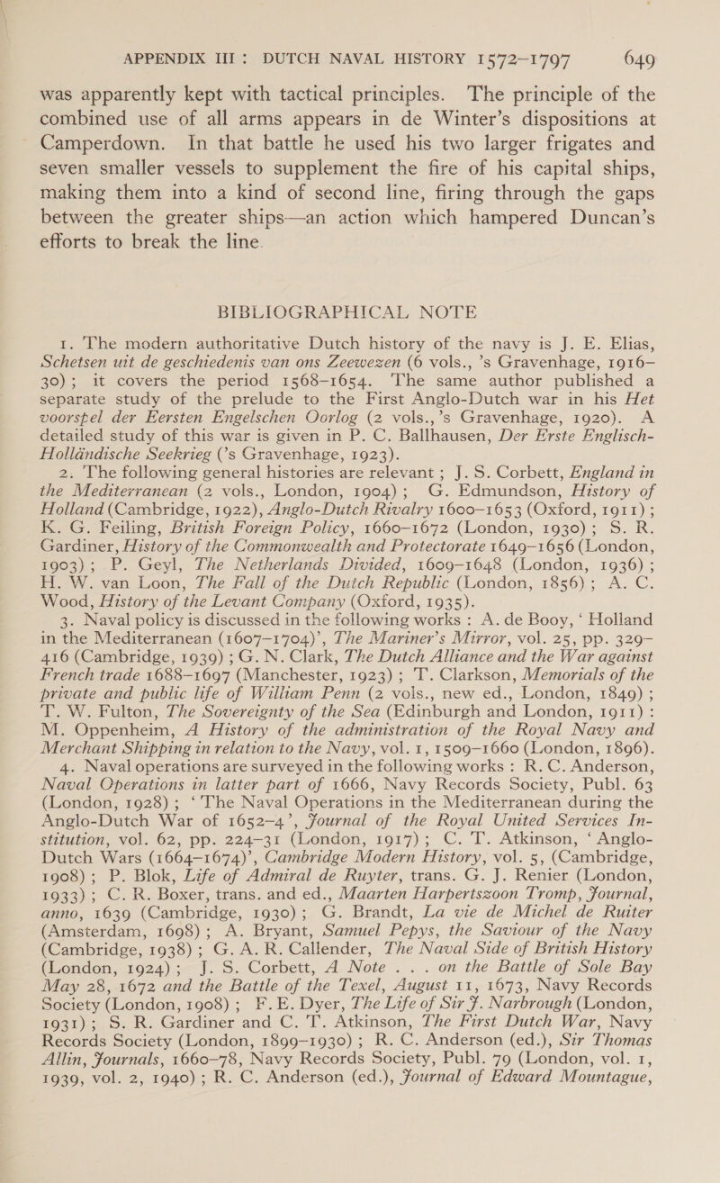 was apparently kept with tactical principles. The principle of the combined use of all arms appears in de Winter’s dispositions at Camperdown. In that battle he used his two larger frigates and seven smaller vessels to supplement the fire of his capital ships, making them into a kind of second line, firing through the gaps between the greater ships—an action which hampered Duncan’s efforts to break the line. BIBLIOGRAPHICAL NOTE 1. The modern authoritative Dutch history of the navy is J. E. Elias, Schetsen uit de geschiedenis van ons Zeewezen (6 vols., ’s Gravenhage, 1916— 30); it covers the period 1568-1654. ‘The same author published a separate study of the prelude to the First Anglo-Dutch war in his Het voorspel der Eersten Engelschen Oorlog (2 vols.,’s Gravenhage, 1920). A detailed study of this war is given in P. C. Ballhausen, Der Erste Englisch- Holldndische Seekrieg ('s Gravenhage, 1923). 2: ‘The following general histories are relevant ; J. S. Corbett, England in the Mediterranean (2 vols., London, 1904); G. Edmundson, History of Holland (Cambridge, 1922), Anglo-Dutch Rivalry 1600-1653 (Oxford, 1911) ; K. G. Feiling, British Foreign Policy, 1660-1672 (London, 1930); S. R. Gardiner, History of the Commonwealth and Protectorate 1649-1656 (London, 1903); P. Geyl, The Netherlands Divided, 1609-1648 (London, 1936) ; H. W. van Loon, The Fall of the Dutch Republic (London, 1856); A. C. Wood, History of the Levant Company (Oxford, 1935). 3. Naval policy is discussed in the following works : A. de Booy, ‘ Holland in the Mediterranean (1607—1704)’, The Mariner’s Mirror, vol. 25, pp. 329- 416 (Cambridge, 1939) ; G. N. Clark, The Dutch Alliance and the War against French trade 1688-1697 (Manchester, 1923); ‘I’. Clarkson, Memorials of the private and public life of William Penn (2 vois., new ed., London, 1849) ; T. W. Fulton, The Sovereignty of the Sea (Edinburgh and London, 1911): M. Oppenheim, A History of the administration of the Royal Navy and Merchant Shipping in relation to the Navy, vol. 1, 1509-1660 (London, 1896). 4. Naval operations are surveyed in the following works : R. C. Anderson, Naval Operations in latter part of 1666, Navy Records Society, Publ. 63 (London, 1928); ‘The Naval Operations in the Mediterranean during the Anglo-Dutch War of 1652-4’, Journal of the Royal United Services In- stitution, vol. 62, pp. 224-31 (London, 1917); C. T. Atkinson, ‘ Anglo- Dutch Wars (1664-1674)’, Cambridge Modern History, vol. 5, (Cambridge, 1908); P. Blok, Life of Admiral de Ruyter, trans. G. J. Renier (London, 1933); C. R. Boxer, trans. and ed., Maarten Harpertszoon Tromp, Journal, anno, 1639 (Cambridge, 1930); G. Brandt, La vie de Michel de Ruiter (Amsterdam, 1698); A. Bryant, Samuel Pepys, the Saviour of the Navy (Cambridge, 1938); G.A.R. Callender, The Naval Side of British History (London, 1924); J. S. Corbett, A Note ... on the Battle of Sole Bay May 28, 1672 and the Battle of the Texel, August 11, 1673, Navy Records Society (London, 1908) ;_ F.E. Dyer, The Life of Sir . Narbrough (London, 1931); S. R. Gardiner and C. T. Atkinson, The First Dutch War, Navy Records Society (London, 1899-1930) ; R. C. Anderson (ed.), Sir Thomas Allin, Journals, 1660-78, Navy Records Society, Publ. 79 (London, vol. 1, 1939, vol. 2, 1940); R. C. Anderson (ed.), Journal of Edward Mountague,
