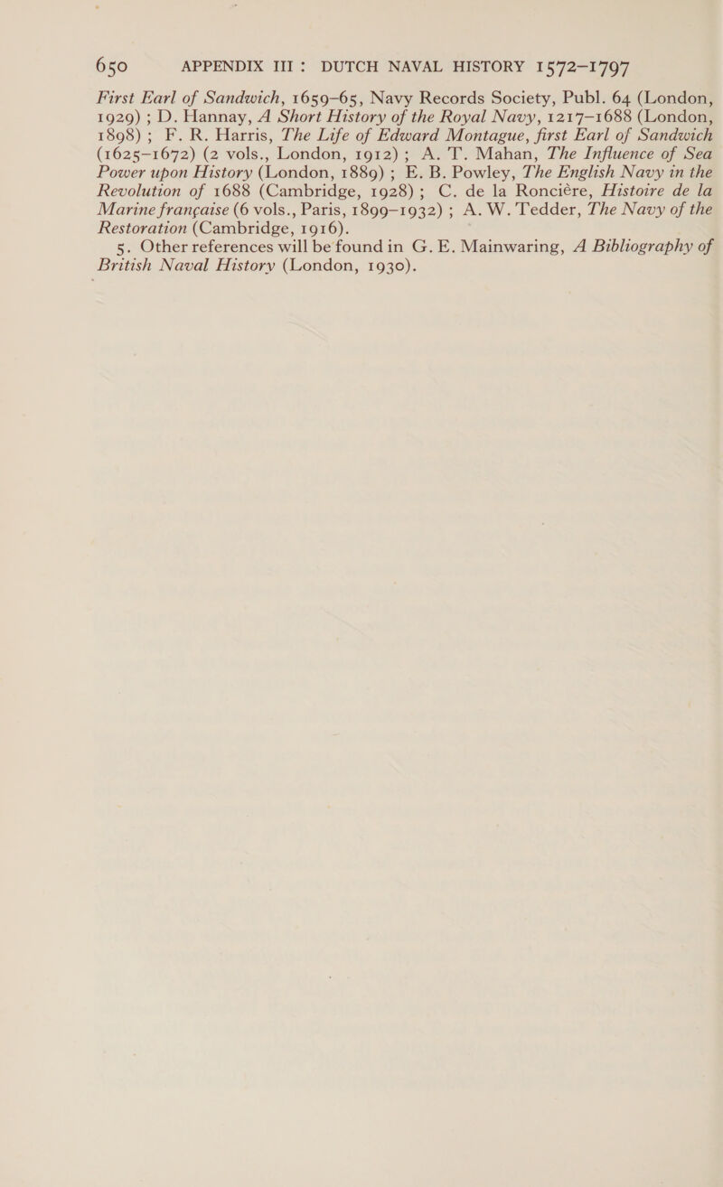 First Earl of Sandwich, 1659-65, Navy Records Society, Publ. 64 (London, 1929) ; D. Hannay, A Short History of the Royal Navy, 1217-1688 (London, 1898) ; F. R. Harris, The Life of Edward Montague, first Earl of Sandwich (1625-1672) (2 vols., London, 1912); A. ’T. Mahan, The Influence of Sea Power upon History (London, 1889) ; E. B. Powley, The English Navy in the Revolution of 1688 (Cambridge, 1928); C. de la Ronciére, Histoire de la Marine francaise (6 vols., Paris, 1899-1932) ; A. W.’Tedder, The Navy of the Restoration (Cambridge, 1916). 5. Other references will be found in G. E. Mainwaring, A Bibliography of British Naval History (London, 1930).