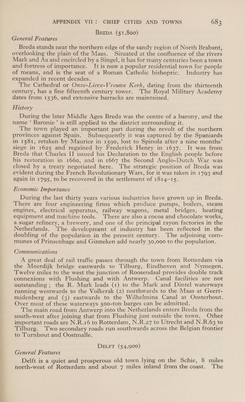 BREDA (51,800) General Features Breda stands near the northern edge of the sandy region of North Brabant, overlooking the plain of the Maas. Situated at the confluence of the rivers Mark and Aa and encircled by a Singel, it has for many centuries been a town and fortress of importance. It is now a popular residential town for people of means, and is the seat of a Roman Catholic bishopric. Industry has expanded in recent decades. The Cathedral or Onze-Lieve-Vrouwe Kerk, dating from the thirteenth century, has a fine fifteenth century tower. The Royal Military Academy dates from 1536, and extensive barracks are maintained. History During the later Middle Ages Breda was the centre of a barony, and the name ‘ Baronie ’ is still applied to the district surrounding it. The town played an important part during the revolt of the northern provinces against Spain. Subsequently it was captured by the Spaniards in 1581, retaken by Maurice in 1590, lost to Spinola after a nine months’ siege in 1625 and regained by Frederick Henry in 1637. It was from Breda that Charles II issued his Declaration to the English people before his restoration in 1660, and in 1667 the Second Anglo-Dutch War was closed by a treaty negotiated here. The strategic position of Breda was evident during the French Revolutionary Wars, for it was taken in 1793 and again in 1795, to be recovered in the settlement of 1814-15. Economic Importance During the last thirty years various industries have grown up in Breda. There are four engineering firms which produce pumps, boilers, steam engines, electrical apparatus, railway wagons, metal bridges, heating equipment and machine tools. There are also a cocoa and chocolate works, a sugar refinery, a brewery, and one of the principal rayon factories in the Netherlands. The development of industry has been reflected in the doubling of the population in the present century. The adjoining com- munes of Prinsenhage and Ginneken add nearly 30,000 to the population. Communications A great deal of rail traffic passes through the town from Rotterdam via the Moerdijk bridge eastwards to Tilburg, Eindhoven and Nymegen. Twelve miles to the west the junction of Roosendaal provides double track connexions with Flushing and with Antwerp. Canal facilities are not outstanding ; the R. Mark leads (1) to the Mark and Dintel waterways running westwards to the Volkerak (2) northwards to the Maas at Geert- midenberg and (3) eastwards to the Wilhelmina Canal at Oosterhout. Over most of these waterways 500-ton barges can be admitted. The main road from Antwerp into the Netherlands enters Breda from the south-west after joining that from Flushing just outside the town. Other important roads are N.R.16 to Rotterdam, N.R.27 to Utrecht and N.R.63 to Tilburg. Two secondary roads run southwards across the Belgian frontier to Turnhout and Oostmalle. DELFT (54,900) General Features Delft is a quiet and prosperous old town lying on the Schie, 8 miles north-west of Rotterdam and about 7 miles inland from the coast. ‘The