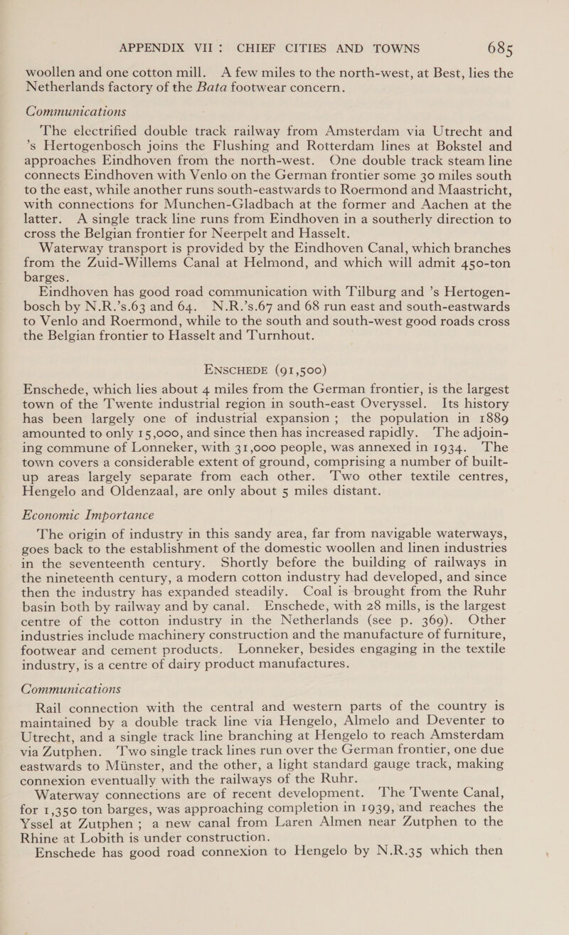 woollen and one cotton mill. A few miles to the north-west, at Best, lies the Netherlands factory of the Bata footwear concern. Communications The electrified double track railway from Amsterdam via Utrecht and *s Hertogenbosch joins the Flushing and Rotterdam lines at Bokstel and approaches Eindhoven from the north-west. One double track steam line connects Eindhoven with Venlo on the German frontier some 30 miles south to the east, while another runs south-eastwards to Roermond and Maastricht, with connections for Munchen-Gladbach at the former and Aachen at the latter. A single track line runs from Eindhoven in a southerly direction to cross the Belgian frontier for Neerpelt and Hasselt. Waterway transport is provided by the Eindhoven Canal, which branches from the Zuid-Willems Canal at Helmond, and which will admit 450-ton barges. Eindhoven has good road communication with Tilburg and ’s Hertogen- bosch by N.R.’s.63 and 64. N.R.’s.67 and 68 run east and south-eastwards to Venlo and Roermond, while to the south and south-west good roads cross the Belgian frontier to Hasselt and Turnhout. ENSCHEDE (91,500) Enschede, which lies about 4 miles from the German frontier, is the largest town of the Twente industrial region in south-east Overyssel. Its history has been largely one of industrial expansion; the population in 1889 amounted to only 15,000, and since then has increased rapidly. ‘The adjoin- ing commune of Lonneker, with 31,000 people, was annexed in 1934. ‘The town covers a considerable extent of ground, comprising a number of built- up areas largely separate from each other. ‘Two other textile centres, Hengelo and Oldenzaal, are only about 5 miles distant. Economic Importance The origin of industry in this sandy area, far from navigable waterways, goes back to the establishment of the domestic woollen and linen industries in the seventeenth century. Shortly before the building of railways in the nineteenth century, a modern cotton industry had developed, and since then the industry has expanded steadily. Coal is brought from the Ruhr basin both by railway and by canal. Enschede, with 28 mills, is the largest centre of the cotton industry in the Netherlands (see p. 369). Other industries include machinery construction and the manufacture of furniture, footwear and cement products. Lonneker, besides engaging in the textile industry, is a centre of dairy product manufactures. Communications Rail connection with the central and western parts of the country is maintained by a double track line via Hengelo, Almelo and Deventer to Utrecht, and a single track line branching at Hengelo to reach Amsterdam via Zutphen. ‘T'wo single track lines run over the German frontier, one due eastwards to Miinster, and the other, a light standard gauge track, making connexion eventually with the railways of the Ruhr. Waterway connections are of recent development. ‘The Twente Canal, for 1,350 ton barges, was approaching completion in 1939, and reaches the Yssel at Zutphen ; a new canal from Laren Almen near Zutphen to the Rhine at Lobith is under construction. 3 Enschede has good road connexion to Hengelo by N.R.35 which then