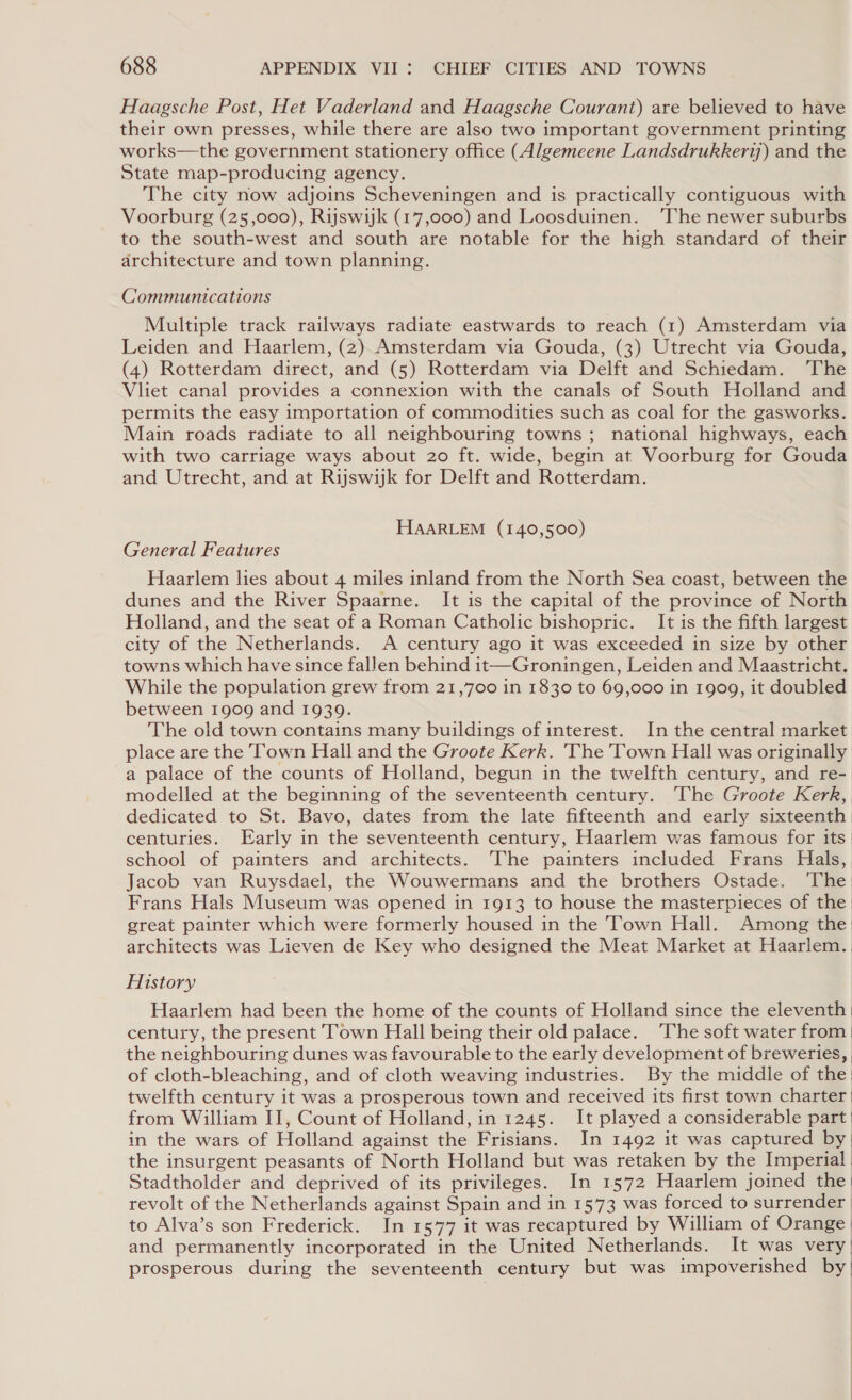 Haagsche Post, Het Vaderland and Haagsche Courant) are believed to have their own presses, while there are also two important government printing works—the government stationery office (Algemeene Landsdrukkery) and the State map-producing agency. The city now adjoins Scheveningen and is practically contiguous with Voorburg (25,000), Rijswijk (17,000) and Loosduinen. ‘The newer suburbs to the south-west and south are notable for the high standard of their architecture and town planning. Communications Multiple track railways radiate eastwards to reach (1) Amsterdam via Leiden and Haarlem, (2) Amsterdam via Gouda, (3) Utrecht via Gouda, (4) Rotterdam direct, and (5) Rotterdam via Delft and Schiedam. The Vliet canal provides a connexion with the canals of South Holland and permits the easy importation of commodities such as coal for the gasworks. Main roads radiate to all neighbouring towns; national highways, each with two carriage ways about 20 ft. wide, begin at Voorburg for Gouda and Utrecht, and at Rijswijk for Delft and Rotterdam. HAARLEM (140,500) General Features Haarlem lies about 4 miles inland from the North Sea coast, between the dunes and the River Spaarne. It is the capital of the province of North Holiand, and the seat of a Roman Catholic bishopric. It is the fifth largest city of the Netherlands. A century ago it was exceeded in size by other towns which have since fallen behind it—Groningen, Leiden and Maastricht. While the population grew from 21,700 in 1830 to 69,000 in 1909, it doubled between 1909 and 1939. The old town contains many buildings of interest. In the central market place are the Town Hall and the Groote Kerk. 'The Town Hall was originally a palace of the counts of Holland, begun in the twelfth century, and re-| modelled at the beginning of the seventeenth century. The Groote Kerk, dedicated to St. Bavo, dates from the late fifteenth and early sixteenth. centuries. Early in the seventeenth century, Haarlem was famous for its | school of painters and architects. The painters included Frans Hals, Jacob van Ruysdael, the Wouwermans and the brothers Ostade. ‘The: Frans Hals Museum was opened in 1913 to house the masterpieces of the: great painter which were formerly housed in the Town Hall. Among the architects was Lieven de Key who designed the Meat Market at Haarlem. History Haarlem had been the home of the counts of Holland since the eleventh | century, the present Town Hall being their old palace. ‘The soft water from | the neighbouring dunes was favourable to the early development of breweries, of cloth-bleaching, and of cloth weaving industries. By the middle of the: twelfth century it was a prosperous town and received its first town charter from William II, Count of Holland, in 1245. It played a considerable part | in the wars of Holland against the Frisians. In 1492 it was captured by the insurgent peasants of North Holland but was retaken by the Imperial Stadtholder and deprived of its privileges. In 1572 Haarlem joined the | revolt of the Netherlands against Spain and in 1573 was forced to surrender | to Alva’s son Frederick. In 1577 it was recaptured by William of Orange | and permanently incorporated in the United Netherlands. It was very | prosperous during the seventeenth century but was impoverished by)