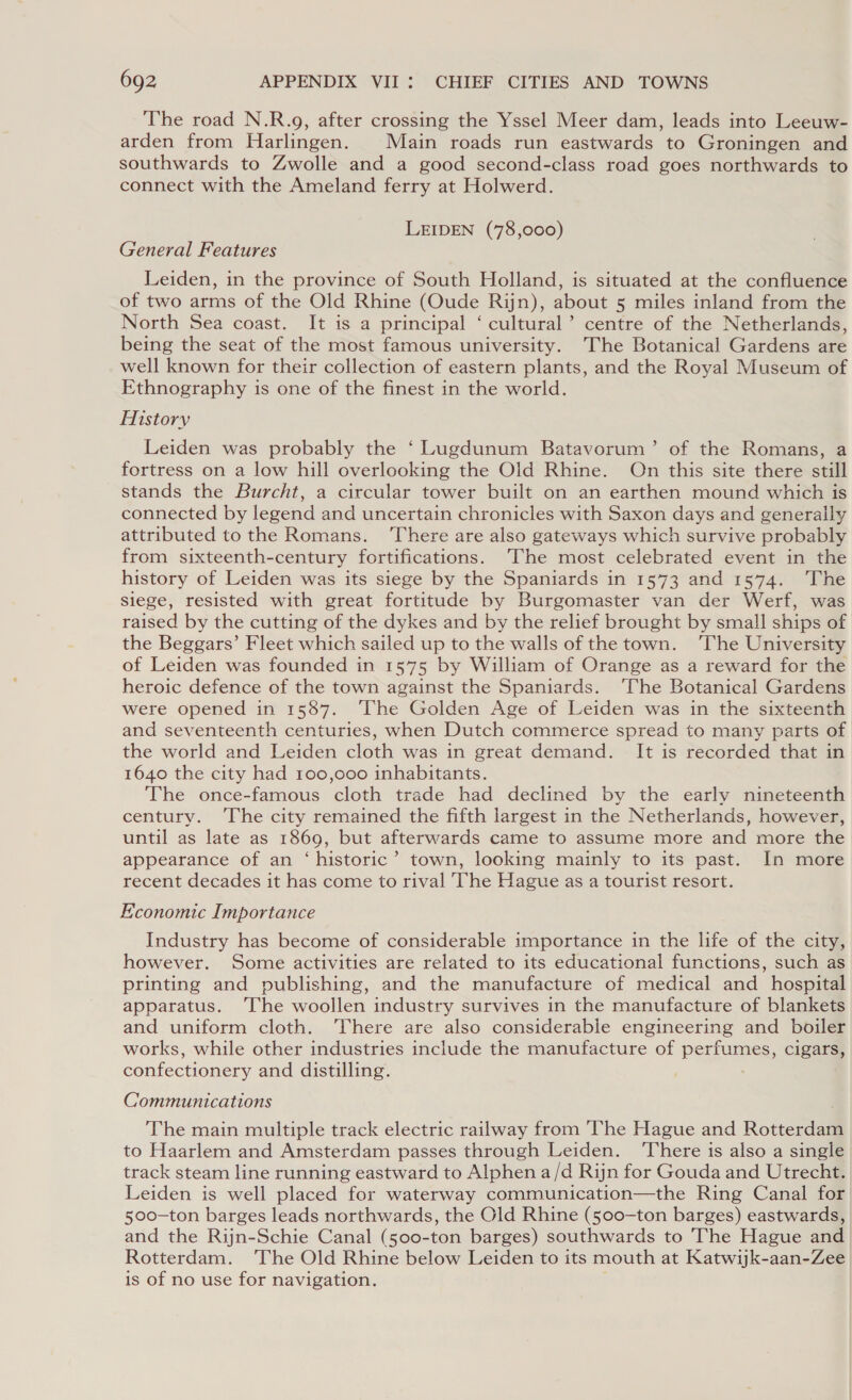 The road N.R.g, after crossing the Yssel Meer dam, leads into Leeuw- arden from Harlingen. Main roads run eastwards to Groningen and southwards to Zwolle and a good second-class road goes northwards to connect with the Ameland ferry at Holwerd. LEIDEN (78,000) General Features Leiden, in the province of South Holland, is situated at the confluence of two arms of the Old Rhine (Oude Rijn), about 5 miles inland from the North Sea coast. It is a principal ‘ cultural’ centre of the Netherlands, being the seat of the most famous university. The Botanical Gardens are well known for their collection of eastern plants, and the Royal Museum of Ethnography is one of the finest in the world. History Leiden was probably the ‘Lugdunum Batavorum’ of the Romans, a fortress on a low hill overlooking the Old Rhine. On this site there still stands the Burcht, a circular tower built on an earthen mound which is connected by legend and uncertain chronicles with Saxon days and generally attributed to the Romans. ‘There are also gateways which survive probably from sixteenth-century fortifications. ‘The most celebrated event in the history of Leiden was its siege by the Spaniards in 1573 and 1574. ‘The siege, resisted with great fortitude by Burgomaster van der Werf, was raised by the cutting of the dykes and by the relief brought by small ships of the Beggars’ Fleet which sailed up to the walls of the town. ‘The University of Leiden was founded in 1575 by William of Orange as a reward for the heroic defence of the town against the Spaniards. ‘The Botanical Gardens were opened in 1587. ‘The Golden Age of Leiden was in the sixteenth and seventeenth centuries, when Dutch commerce spread to many parts of the world and Leiden cloth was in great demand. It is recorded that in 1640 the city had 100,000 inhabitants. The once-famous cloth trade had declined by the early nineteenth century. ‘The city remained the fifth largest in the Netherlands, however, until as late as 1869, but afterwards came to assume more and more the appearance of an ‘historic’ town, looking mainly to its past. In more recent decades it has come to rival The Hague as a tourist resort. Economic Importance Industry has become of considerable importance in the life of the city, however. Some activities are related to its educational functions, such as printing and publishing, and the manufacture of medical and hospital apparatus. ‘I‘he woollen industry survives in the manufacture of blankets and uniform cloth. ‘There are also considerable engineering and boiler works, while other industries include the manufacture of perce, cigars, confectionery and distilling. Communications The main multiple track electric railway from The Hague and Rotterdam to Haarlem and Amsterdam passes through Leiden. ‘There is also a single track steam line running eastward to Alphen a/d Rijn for Gouda and Utrecht. Leiden is well placed for waterway communication—the Ring Canal for 500-ton barges leads northwards, the Old Rhine (500-ton barges) eastwards, and the Rijn-Schie Canal (500-ton barges) southwards to The Hague and Rotterdam. ‘The Old Rhine below Leiden to its mouth at Katwik-aan-Zee is of no use for navigation.