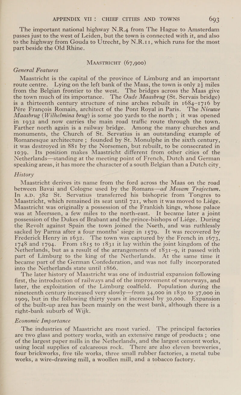 The important national highway N.R.4 from The Hague to Amsterdam passes just to the west of Leiden, but the town is connected with it, and also to the highway from Gouda to Utrecht, by N.R.11, which runs for the most part beside the Old Rhine. MAASTRICHT (67,900) General Features Maastricht is the capital of the province of Limburg and an important route centre. Lying on the left bank of the Maas, the town is only 24 miles from the Belgian frontier to the west. ‘The bridges across the Maas give the town much of its importance. ‘The Oude Maasbrug (St. Servais bridge) is a thirteenth century structure of nine arches rebuilt in 1684-1716 by Pére Francois Romain, architect of the Pont Royal in Paris. ‘The Nieuwe Maasbrug (Wilhelmina brug) is some 300 yards to the north ; it was opened in 1932 and now carries the main road traffic route through the town. Farther north again is a railway bridge. Among the many churches and monuments, the Church of St. Servatius is an outstanding example of Romanesque architecture ; founded by St. Monulphe in the sixth century, it was destroyed in 881 by the Norsemen, but rebuilt, to be consecrated in 1039. Its position makes Maastricht different from other cities of the Netherlands—standing at the meeting point of French, Dutch and German speaking areas, it has more the character of a south Belgian than a Dutch city. History Maastricht derives its name from the ford across the Maas on the road between Bavai and Cologne used by the Romans—ad Mosam Trajectum. In a.D. 382 St. Servatius transferred his bishopric from ‘Tongres to Maastricht, which remained its seat until 721, when it was moved to Liége. Maastricht was originally a possession of the Frankish kings, whose palace was at Meerssen, a few miles to the north-east. It became later a joint possession of the Dukes of Brabant and the prince-bishops of Liége. During the Revolt against Spain the town joined the Nerth, and was ruthlessly sacked by Parma after a four months’ siege in 1579. It was recovered by Frederick Henry in 1632. The town was captured by the French in 1673, 1748 and 1794. From 1815 to 1831 it lay within the joint kingdom of the Netherlands, but as a result of the arrangements of 1831-9, it passed with part of Limburg to the king of the Netherlands. At the same time it became part of the German Confederation, and was not fully incorporated into the Netherlands state until 1866. The later history of Maastricht was one of industrial expansion following first, the introduction of railways and of the improvement of waterways, and later, the exploitation of the Limburg coalfield. Population during the nineteenth century increased very slowly—from 34,000 in 1830 to 37,000 in 1909, but in the following thirty years it increased by 30,000. Expansion of the built-up area has been mainly on the west bank, although there is a right-bank suburb of Wik. Economic Importance The industries of Maastricht are most varied. ‘lhe principal factories are two glass and pottery works, with an extensive range of products ; one of the largest paper mills in the Netherlands, and the largest cement works, using local supplies of calcareous rock. ‘There are also eleven breweries, four brickworks, five tile works, three small rubber factories, a metal tube works, a wire-drawing mill, a woollen mill, and a tobacco factory.