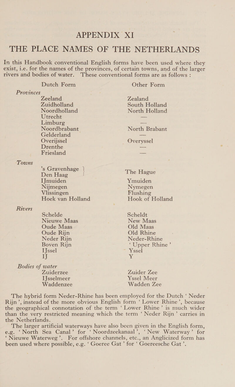 THE PLACE NAMES OF THE NETHERLANDS In this Handbook conventional English forms have been used where they exist, 1.e. for the names of the provinces, of certain towns, and of the larger Dutch Form Other Form Provinces Zeeland Zealand Zuidholland South Holland Noordholland North Holland Utrecht — Limburg — Noordbrabant North Brabant Gelderland — Overijssel Overyssel Drenthe a Friesland — Towns *s Gravenhage | en baa. | The Hague IJmuiden Ymuiden Nijmegen Nymegen Vilissingen Flushing Hoek van Holland Hook of Holland Rivers Schelde Scheldt Nieuwe Maas New Maas Oude Maas Old Maas Oude Rijn Old Rhine Neder Rijn Neder-Rhine Boven Rijn ‘Upper Rhine’ TJssel Yssel IJ Y Bodies of water Zuiderzee Zuider Zee IJsselmeer Yssel Meer Waddenzee Wadden Zee The hybrid form Neder-Rhine has been employed for the Dutch ‘ Neder Rijn’, instead of the more obvious English form ‘ Lower Rhine’, because the geographical connotation of the term ‘ Lower Rhine’ is much wider than the very restricted meaning which the term ‘ Neder Rijn’ carries in the Netherlands. The larger artificial waterways have also been given in the English form, e.g. ‘North Sea Canal’ for ‘ Noordzeekanaal’, ‘New Waterway’ for ‘Nieuwe Waterweg’. For offshore channels, etc., an Anglicized form has been used where possible, e.g. ‘ Goeree Gat’ for ‘ Goereesche Gat’.