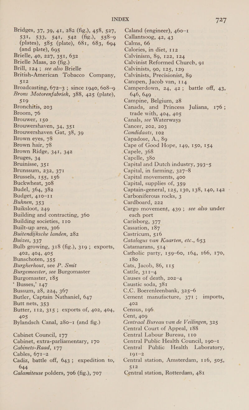 531, 533) 541, 542 (fig), 558-9 (plates), 585 (plate), 681, 683, 694 (and plate), 695 Brielle;.40,5 229; 35206032 Brielle Maas, 20 (fig.) Brill, 124; see also Brielle British-American Tobacco Company, 512 Broadcasting, 672-3 ; since 1940, 608-9 Brons Motorenfabriek, 388, 425 (plate), 519 Bronchitis, 203 Broom, 76 Brouwer, 150 Brouwershaven, 34, 351 Brouwershaven Gat, 38, 39 Brown eyes, 78 Brown hair, 78 Brown Ridge, 341, 342 Bruges, 34 Bruinisse, 351 Brunssum, 232, 371 Brussels, 155, 156 Buckwheat, 308 Budel, 364, 382 Budget, 410-11 Buhnen, 353 Buiksloot, 249 Building and contracting, 360 Building societies, 110 Built-up area, 306 Buitendijksche landen, 282 Buizes, 337 Bulb growing, 318 (fig.), 319 ; exports, 402, 404, 405 Bunschoten, 355 Burgherhout, see P. Smit Burgemeester, see Burgomaster Burgomaster, 185 * Busses,” 147 Bussum, 28, 224, 367 Butler, Captain Nathaniel, 647 Butt nets, 353 Butter, 112, 315 ; exports of, 402, 404, 405 Bylandsch Canal, 280-1 (and fig.) Cabinet Council, 177 Cabinet, extra-parliamentary, 170 Cabinets-Raad, 177 Cables, 671-2 Cadiz, battle off, 643; expedition to, 644 Calamiteuse polders, 706 (fig.), 707 727 Callantsoog, 42, 43 Calms, 66 Calories, in diet, 112 Calvinism, 89, 122, 124 Calvinist Reformed Church, 91 Calvinists, 90, 125, 129 Calvinists, Precisionist, 89 Campen, Jacob van, 114 Camperdown, 24, 42; battle off, 43, 646, 649 Campine, Belgium, 28 Canada, and Princess Juliana, trade with, 404, 405 Canals, see Waterways Cancer, 202, 203 Candidaats, 102 Capadose, A., 89 Cape of Good Hope, 149, 150, 154 Capele, 368 Capelle, 380 Capital and Dutch industry, 393-5 Capital, in farming, 327-8 Capital movements, 400 Capital, supplies of, 359 Captain-general, 125, 130, 138, 140, 142 © Carboniferous rocks, 3 Cardboard, 222 Cargo movement, 439; see also under each port Carisborg, 377 Cassation, 187 Castricum, 516 Catalogus van Kaarten, a 653 Catamarans, 514 Catholic party, 159-60, 164, 166, 170, 180 Cats, Jacob, 86, 115 Cattle, 311-4 Causes of death, 202-4 Caustic soda, 381 C.C. Boerenleenbank, 325-6 Cement manufacture, 371 ; 402 Census, 196 Cent, 409 Centraal Bureau van de Veilingen, 325 Central Court of Appeal, 188 Central Labour Bureau, 110 Central Public Health Council, 190-1 176; imports, Central Public Health Laboratory, IQI—2 Central station, Amsterdam, 116, 505, iis Central station, Rotterdam, 481
