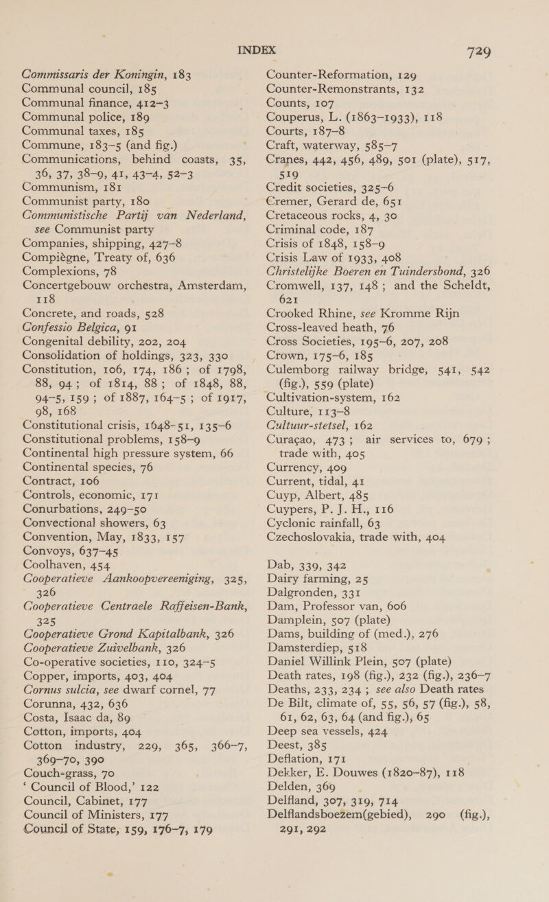 Commissaris der Koningin, 183 Communal council, 185 Communal finance, 412-3 Communal police, 189 Communal taxes, 185 Commune, 183-5 (and fig.) Communications, behind coasts, 35, 36, 37, 38-0, 41, 43-4, 52-3 Communism, 181 Communist party, 180 Communistische Partij van Nederland, see Communist party Companies, shipping, 427-8 Compiégne, Treaty of, 636 Complexions, 78 Concertgebouw orchestra, Amsterdam, 118 Concrete, and roads, 528 Confessio Belgica, 91 Congenital debility, 202, 204 Consolidation of holdings, 323, 330 Constitution, 106, 174, 186; of 1798, 88, 94; of 1814, 88; of 1848, 88, 94-5, 159; of 1887, 164-5 ; of 1917, 98, 168 Constitutional crisis, 1648-51, 135-6 Constitutional problems, 158-9 Continental high pressure system, 66 Continental species, 76 Contract, 106 Controls, economic, 171 Conurbations, 249-50 Convectional showers, 63 Convention, May, 1833, 157 Convoys, 637-45 Coolhaven, 454 Cooperatieve Aankoopvereeniging, 325, 326 Cooperatieve Centraele Raffetsen-Bank, 325 Cooperatieve Grond Kapitalbank, 326 Cooperatieve Zuivelbank, 326 Co-operative societies, 110, 324-5 Copper, imports, 403, 404 Cornus sulcia, see dwarf cornel, 77 Corunna, 432, 636 Costa, Isaac da, 89 Cotton, imports, 404 Cotton industry, 229, 369-70, 390 Couch-grass, 70 * Council of Blood,’ 122 Council, Cabinet, 177 Council of Ministers, 177 Council of State, 159, 176-7, 179 365, 366-7, Tag Counter-Reformation, 129 Counter-Remonstrants, 132 Counts, 107 Couperus, L. (1863-1933), 118 Courts, 187-8 Craft, waterway, 585-7 Cranes, 442, 456, 489, 501 (plate), 517, 519 Credit societies, 325-6 Cremer, Gerard de, 651 Cretaceous rocks, 4, 30 Criminal code, 187 Crisis of 1848, 158-9 Crisis Law of 1933, 408 Christelijke Boeren en Tuindersbond, 326 Cromwell, 137, 148; and the Scheldt, 621 Crooked Rhine, see Kromme Rijn Cross-leaved heath, 76 Cross Societies, 195-6, 207, 208 Crown, 175-6, 185 Culemborg railway bridge, 541, 542 (fig.), 559 (plate) Cultivation-system, 162 Culture, 113-8 Cultuur-stetsel, 162 Curacao, 473; air services to, 679 ; trade with, 405 Currency, 409 Current, tidal, 41 Cuyp, Albert, 485 Cuypers, P. J. H., 116 Cyclonic rainfall, 63 Czechoslovakia, trade with, 404 Dab, 339, 342 Dairy farming, 25 Dalgronden, 331 Dam, Professor van, 606 Damplein, 507 (plate) Dams, building of (med.), 276 Damsterdiep, 518 Daniel Willink Plein, 507 (plate) Death rates, 198 (fig.), 232 (fig.), 236-7 Deaths, 233, 234 ; see also Death rates De Bilt, climate of, 55, 56, 57 (fig.), 58, 61, 62, 63, 64 (and fig.),; 65 Deep sea vessels, 424. Deest, 385 Deflation, 171 Dekker, E. Douwes (1820-87), 118 Delden, 369 ; Delfland, 307, 319, 714 Delflandsboezem(gebied), 291, 292 290 (fig.),