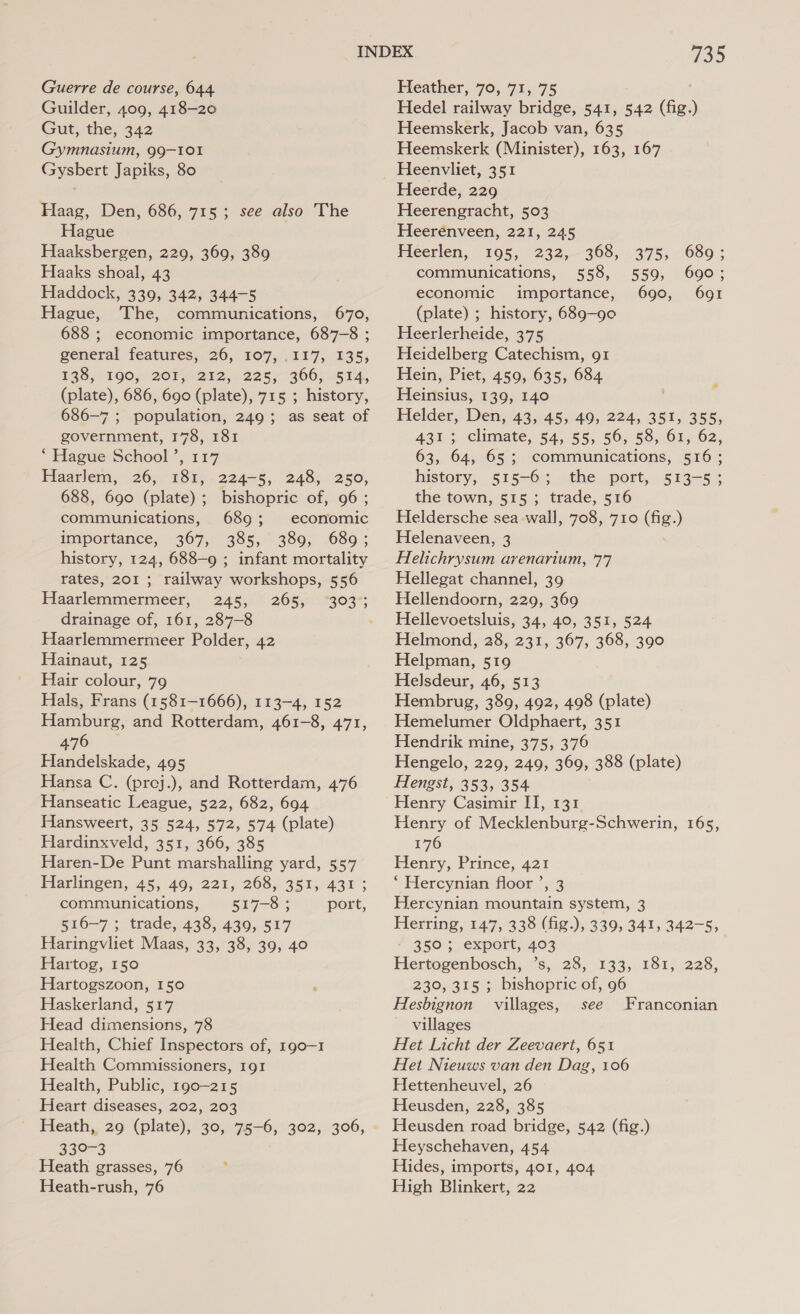 Guerre de course, 644 Guilder, 409, 418-20 Gut, the, 342 Gymnasium, 99-101 Gysbert Japiks, 80 Haag, Den, 686, 715; see also The Hague Haaksbergen, 229, 369, 389 Haaks shoal, 43 Haddock, 339, 342, 344-5 Hague, The, communications, 670, 688 ; economic importance, 687-8 ; general features, 26, 107, .117, 135, 138, 190.) 20Me242,. 2255 906; “514, (plate), 686, 690 (plate), 715 ; history, 686-7 ; population, 249; as seat of government, 178, 181 ‘Hague School’, 117 Haarlem, 26, 181,-224-5, 248, 250, 688, 690 (plate) ; bishopric of, 96; communications, 6893; economic importance, 367, 385, 389, 689; history, 124, 688-9 ; infant mortality rates, 201 ; railway workshops, 556 Haarlemmermeer, 245, 265, drainage of, 161, 287-8 Haarlemmermeer Polder, 42 Hainaut, 125 Hair colour, 79 Hals, Frans (1581-1666), 113-4, 152 Hamburg, and Rotterdam, 461-8, 471, 476 Handelskade, 495 Hansa C. (proj.), and Rotterdam, 476 Hanseatic League, 522, 682, 694 Hansweert, 35 524, 572, 574 (plate) Hardinxveld, 351, 366, 385 Haren-De Punt marshalling yard, 557 Plarlingen, 45, 40; 221, 268, 357; 437; communications, 517-8 ; port, 516-7 ; trade, 438, 439, 517 Haringvliet Maas, 33, 38, 39, 40 Hartog, 150 Hartogszoon, 150 Haskerland, 517 Head dimensions, 78 Health, Chief Inspectors of, 190-1 Health Commissioners, 191 Health, Public, 190-215 Heart diseases, 202, 203 Heath, 29 (plate), 30, 75-6, 302, 306, 430-3 Heath grasses, 76 735 Heather, 70, 71, 75 Hedel railway bridge, 541, 542 (fig.) Heemskerk, Jacob van, 635 Heemskerk (Minister), 163, 167 Heenvliet, 351 Heerde, 229 Heerengracht, 503 Heerenveen, 221, 245 Heerlen, 195, 232,368, 375, 689; communications, 558, 559, 690; economic importance, 690, 691 (plate) ; history, 689-90 Heerlerheide, 375 Heidelberg Catechism, g1 Hein, Piet, 459, 635, 684 Heinsius, 139, 140 Helder, Den, 43, 45, 49, 224, 351, 355, 431; climate, 54, 55, 56, 58, 61, 62, 63, 64, 65; communications, 516; history, 515-6; the port, 513-5; the town, 515; trade, 516 Heldersche sea wall, 708, 710 (fig.) Helenaveen, 3 Helichrysum arenarium, 77 Hellegat channel, 39 Hellendoorn, 229, 369 Hellevoetsluis, 34, 40, 351, 524 Helmond, 28, 231, 367, 368, 390 Helpman, 519 Helsdeur, 46, 513 Hembrug, 389, 492, 498 (plate) Hemelumer Oldphaert, 351 Hendrik mine, 375, 376 Hengelo, 229, 249, 369, 388 (plate) Hengst, 353, 354 Henry Casimir II, 131 Henry of Mecklenburg-Schwerin, 165, 176 Henry, Prince, 421 * Hercynian floor ’, 3 Hercynian mountain system, 3 Herring, 147, 338 (fig.), 339, 341, 342-5, - 350; export, 403 Hertogenbosch, ’s, 28, 133, 181, 228, 230, 315 ; bishopric of, 96 Hesbignon villages, see Franconian villages Het Licht der Zeevaert, 651 Het Nieuws van den Dag, 106 Hettenheuvel, 26 Heusden, 228, 385 Heusden road bridge, 542 (fig.) Heyschehaven, 454 Hides, imports, 401, 404