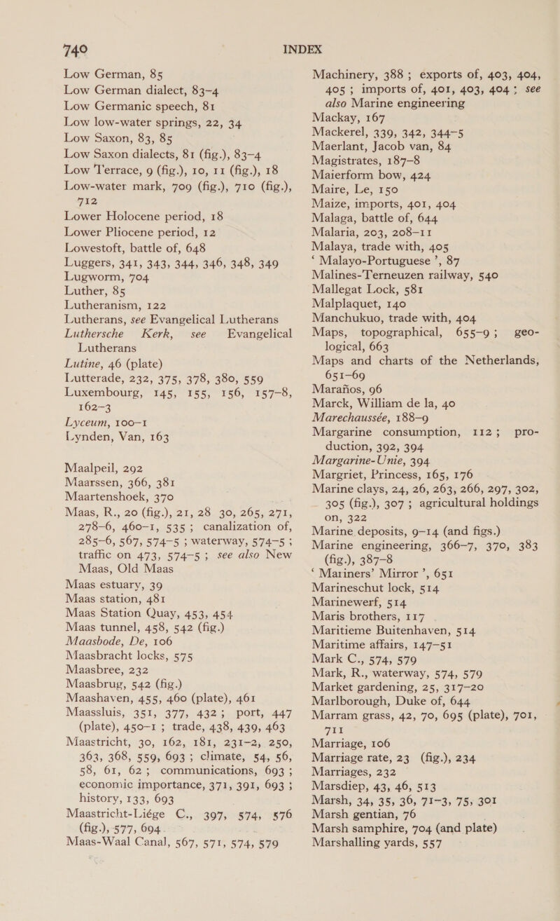 Low German, 85 Low German dialect, 83-4 Low Germanic speech, 81 Low low-water springs, 22, 34 Low Saxon, 83, 85 ; Low Saxon dialects, 81 (fig.), 83-4 Low Terrace, 9 (fig.), 10, 11 (fig.), 18 Low-water mark, 709 (fig.), 710 (fig.), 712 Lower Holocene period, 18 Lower Pliocene period, 12 Lowestoft, battle of, 648 Luggers, 341, 343, 344, 346, 348, 349 Lugworm, 704 Luther, 85 Lutheranism, 122 Lutherans, see Evangelical Lutherans Luthersche Kerk, see Evangelical Lutherans Lutine, 46 (plate) Lutterade, 232, 375, 378, 380, 559 Luxembourg, 145, 155, 156, 157-8, 162-3 Lyceum, 100-1 Lynden, Van, 163 Maalpeil, 292 Maarssen, 366, 381 Maartenshoek, 370 Maas, B.., 20 (fig.),. 21, 28. 30, 205,271; 278-6, 460-1, 535; canalization of, 285-6, 567, 574-5 ; waterway, 574-5 ; traffic on 473, 574-5; see also New Maas, Old Maas Maas estuary, 39 Maas station, 481 Maas Station Quay, 453, 454 Maas tunnel, 458, 542 (fig.) Maasbode, De, 106 Maasbracht locks, 575 Maasbree, 232 Maasbrug, 542 (fig.) Maashaven, 455, 460 (plate), 461 Maassluis, 351, 377, 432; port, 447 (plate), 450-1 ; trade, 438, 439, 463 Maastricht, 30, 162, 181, 231-2, 250, 363, 368, 559, 693; climate, 54, 56, 58, 61, 62; communications, 693 ; economic importance, 371, 391, 693 3 history, 133, 693 Maastricht-Liége C., 397, 574, 876 Maas-Waal Canal, 567, 571, 574, 579 Machinery, 388 ; exports of, 403, 404, 405 ; imports of, 401, 403, 404; see also Marine engineering Mackay, 167 Mackerel, 339, 342, 344-5 Maerlant, Jacob van, 84 Magistrates, 187-8 Maierform bow, 424 Maire, Le, 150 Maize, imports, 401, 404 Malaga, battle of, 644 Malaria, 203, 208-11 Malaya, trade with, 405 ‘ Malayo-Portuguese ’, 87 Malines-'Terneuzen railway, 540 Mallegat Lock, 581 Malplaquet, 140 Manchukuo, trade with, 404 Maps, topographical, 655-9 ; logical, 663 Maps and charts of the Netherlands, 651-69 Marafios, 96 Marck, William de la, 40 Marechaussée, 188-9 Margarine consumption, duction, 392, 394 Margarine- Unie, 394 Margriet, Princess, 165, 176 Marine clays, 24, 26, 263, 266, 297, 302, 305 (fig.), 307 ; agricultural holdings on, 322 Marine deposits, 9-14 (and figs.) Marine engineering, 366-7, 370, 383 (fig.), 387-8 ‘Mariners’ Mirror ’, 651 Marineschut lock, 514 Marinewerf, 514 Maris brothers, 117 Maritieme Buitenhaven, 514 Maritime affairs, 147-51 Mark C., 574, 579 Mark, R., waterway, 574, 579 Market gardening, 25, 317-20 Marlborough, Duke of, 644 Marram grass, 42, 70, 695 (plate), 701, 7t Marriage, 106 Marriage rate, 23 (fig.), 234 Marriages, 232 Marsdiep, 43, 46, 513 Marsh, 34, 35, 36, 71-3, 75, 301 Marsh gentian, 76 Marsh samphire, 704 (and plate) Marshalling yards, 557 geo- 112; pro-