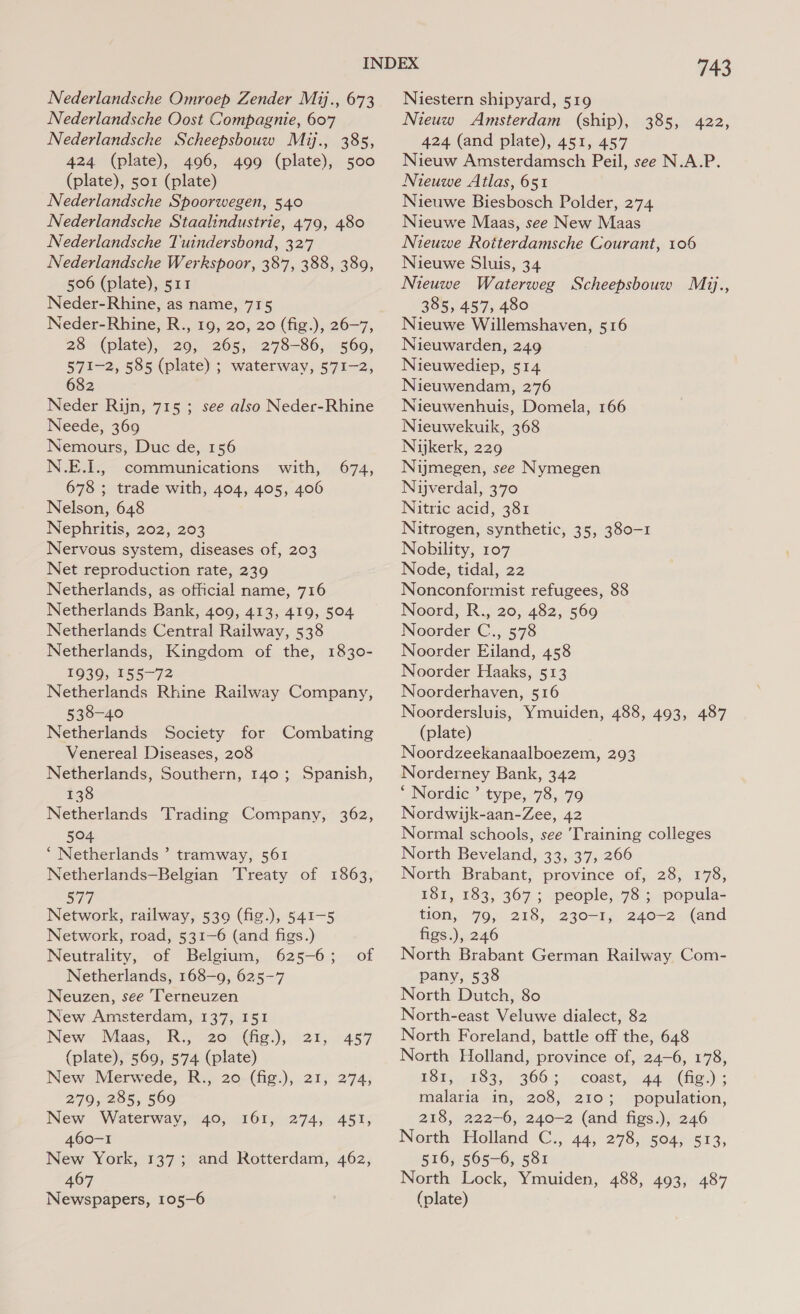 Nederlandsche Oost Compagnie, 607 Nederlandsche Scheepsbouw Mij., 385, 424 (plate), 496, 499 (plate), 500 (plate), 501 (plate) Nederlandsche Spoorwegen, 540 Nederlandsche Staalindustrie, 479, 480 Nederlandsche Tuindersbond, 327 Nederlandsche Werkspoor, 387, 388, 389, 506 (plate), 511 Neder-Rhine, as name, 715 Neder-Rhine, R., 19, 20, 20 (fig.), 26-7, 28 (plate), 29, 265, 278-86, 569, 571-2, 585 (plate) ; waterway, 571-2, 682, Neder Rijn, 715 ; see also Neder-Rhine Neede, 369 Nemours, Duc de, 156 N.E.I., communications with, 674, 678 ; trade with, 404, 405, 406 Nelson, 648 Nephritis, 202, 203 Net reproduction rate, 239 Netherlands, as official name, 716 Netherlands Bank, 409, 413, 419, 504 Netherlands Central Railway, 538 Netherlands, Kingdom of the, 1830- 1939, 155-72 Netherlands Rhine Railway Company, 538-40 Netherlands Society for Combating Venereal Diseases, 208 Netherlands, Southern, 140; Spanish, 138 Netherlands Trading Company, 362, 504 ‘ Netherlands ’ tramway, 561 Netherlands—Belgian Treaty of 1863, 577 Network, railway, 539 (fig.), 541-5 Network, road, 531-6 (and figs.) Neutrality, of Belgium, 625-6; of Netherlands, 168-9, 625-7 Neuzen, see Terneuzen New Amsterdam, 137, 151 New. Maas; R., -20-(fig:), 21, (plate), 569, 574 (plate) New Merwede, R., 20-(fig.),.21, 274; 457  279, 285, 569 New Waterway, 40, 161, 274, 451, 460-1 New York, 137; and Rotterdam, 462, 467 Newspapers, 105-6 743 Nieuw Amsterdam (ship), 385, 422, 424 (and plate), 451, 457 Nieuw Amsterdamsch Peil, see N.A.P. Nieuwe Atlas, 651 Nieuwe Biesbosch Polder, 274 Nieuwe Maas, see New Maas Nieuwe Rotterdamsche Courant, 106 Nieuwe Sluis, 34 Nieuwe Waterweg Scheepsbouw Mij., 385, 457, 480 Nieuwe Willemshaven, 516 Nieuwarden, 249 Nieuwediep, 514 Nieuwendam, 276 Nieuwenhuis, Domela, 166 Nieuwekuik, 368 Nijkerk, 229 Nimegen, see Nymegen Nijverdal, 370 Nitric acid, 381 Nitrogen, synthetic, 35, 380-1 Node, tidal, 22 Nonconformist refugees, 88 Noord, R., 20, 482, 569 Noorder C., 578 Noorder Eiland, 458 Noorder Haaks, 513 Noorderhaven, 516 Noordersluis, Ymuiden, 488, 493, 487 (plate) Noordzeekanaalboezem, 293 Norderney Bank, 342 ‘ Nordic’ type, 78, 79 Nordwijk-aan-Zee, 42 Normal schools, see ‘Training colleges North Beveland, 33, 37, 266 North Brabant, province of, 28, 178, 181, 183, 367; people, 78; popula- tion, 79, 218, 230-1, 240-2 (and figs.), 246 North Brabant German Railway Com- pany, 538 North Dutch, 80 North-east Veluwe dialect, 82 North Foreland, battle off the, 648 North Holland, province of, 24-6, 178, ES teks, &gt; G66 5°. coasts cade (he.):: malaria in, 208, 210; population, 218, 222-6, 240-2 (and figs.), 246 NorthHolland ‘C;, 44, 278, 504) 613, 516, 565-6, 581 North Lock, Ymuiden, 488, 493, 487 (plate) 