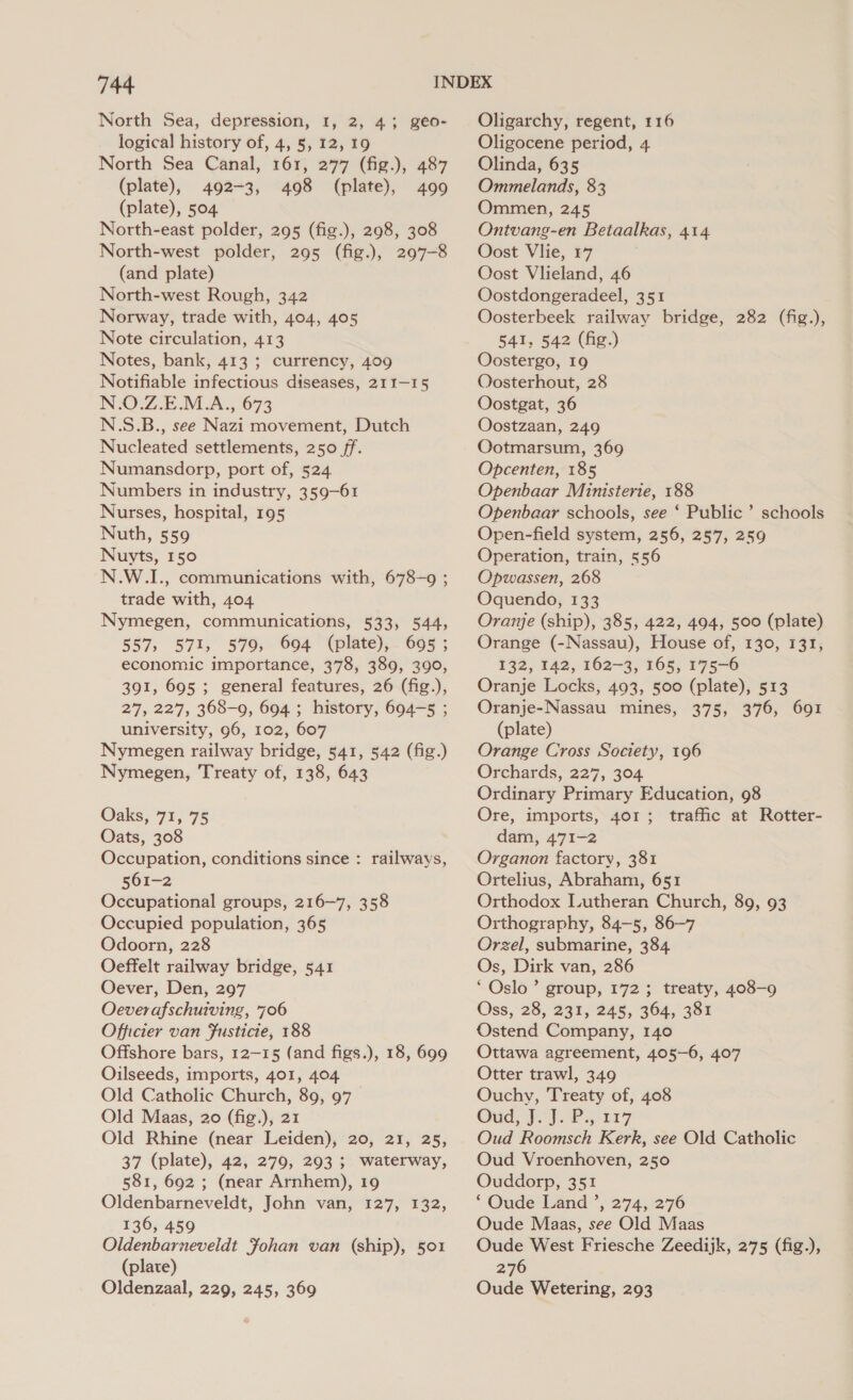 North Sea, depression, 1, 2, 43 geo- logical history of, 4, §, 12, 19 North Sea Canal, 161, 277 (fig.), 487 (plate), 492-3, 498 (plate), 499 (plate), 504 North-east polder, 295 (fig.), 298, 308 North-west polder, 295 (fig.), 297-8 (and plate) North-west Rough, 342 Norway, trade with, 404, 405 Note circulation, 413 Notes, bank, 413 ; currency, 409 Notifiable infectious diseases, 211-15 N.O.Z.E.M.A., 673 N.S.B., see Nazi movement, Dutch Nucleated settlements, 250 /f. Numansdorp, port of, 524. Numbers in industry, 359-61 Nurses, hospital, 195 Nuth, 559 Nuyts, 150 N.W.I., communications with, 678-9 ; trade with, 404 Nymegen, communications, 533, 544, 557, 571, 579, 694 (plate), 695 ; economic importance, 378, 389, 390, 391, 695 ; general features, 26 (fig.), 27, 227, 368-9, 694 ; history, 694-5 ; university, 96, 102, 607 Nymegen railway bridge, 541, 542 (fig.) Nymegen, Treaty of, 138, 643 Oaks, 71, 75 Oats, 308 Occupation, conditions since : railways, 561-2 Occupational groups, 216-7, 358 Occupied population, 365 Odoorn, 228 Oeffelt railway bridge, 541 Oever, Den, 297 Oecverafschuiving, 706 Officier van Fusticie, 188 Offshore bars, 12-15 (and figs.), 18, 699 Oilseeds, imports, 401, 404 Old Catholic Church, 89, 97 Old Maas, 20 (fig.), 21 Old Rhine (near Leiden), 20, 21, 25, 37 (plate), 42, 279, 293; waterway, 581, 692 ; (near Arnhem), 19 Oldenbarneveldt, John van, 127, 132, 136, 459 Oldenbarneveldt Fohan van (ship), 501 (plate) Oldenzaal, 229, 245, 369 Oligarchy, regent, 116 Oligocene period, 4. Olinda, 635 Ommelands, 83 Ommen, 245 Ontvang-en Betaalkas, 414 Oost Vlie, 17 Oost Vlieland, 46 Oostdongeradeel, 351 Oosterbeek railway bridge, 282 (fig.), 541, 542 (fig.) Oostergo, 19 Oosterhout, 28 Oostgat, 36 Oostzaan, 249 Ootmarsum, 369 Opcenten, 185 Openbaar Ministerie, 188 Openbaar schools, see ‘ Public’ schools Open-field system, 256, 257, 259 Operation, train, 556 Opwassen, 268 Oquendo, 133 Oranje (ship), 385, 422, 494, 500 (plate) Orange (-Nassau), House of, 130, 131, 132, 142, 162-3, 165, 175-6 Oranje Locks, 493, 500 (plate), 513 Oranje-Nassau mines, 375, 376, 691 (plate) Orange Cross Society, 196 Orchards, 227, 304 Ordinary Primary Education, 98 Ore, imports, 401 ; traffic at Rotter- dam, 471-2 Organon factory, 381 Ortelius, Abraham, 651 Orthodox Lutheran Church, 89, 93 Orthography, 84-5, 86-7 Orzel, submarine, 384 Os, Dirk van, 286 ‘Oslo’ group, 172; treaty, 408-9 Oss, 28, 231, 245, 364, 381 Ostend Company, 140 Ottawa agreement, 405-6, 407 Otter trawl, 349 Ouchy, Treaty of, 408 Ont jen]. a ia7 Oud Roomsch Kerk, see Old Catholic Oud Vroenhoven, 250 Ouddorp, 351 ‘Oude Land ’, 274, 276 Oude Maas, see Old Maas Oude West Friesche Zeedijk, 275 (fig.), 276 Oude Wetering, 293