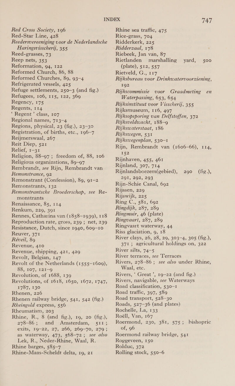 Red Cross Society, 196 Red-Star Line, 428 Reedersvereeniging voor de Nederlandsche Haringsvisschertj, 355 Reed-grasses, 73 Reep nets, 353 Reformation, 94, 122 Reformed Church, 86, 88 Reformed Churches, 89, 93-4 Refrigerated vessels, 425 Refuge settlements, 250-3 (and fig.) Refugees, 106, 115, 122, 369 Regency, 175 Regents, 114 ‘ Regent ’” class, 107 Regional names, 713-4 Regions, physical, 23 (fig.), 23-30 Registration, of births, etc., 196-7 Reijmerswaal, 267 Reit Diep, 521 Relief, 1-31 Religion, 88-97 ; freedom of, 88, 106 Religious organizations, 89-97 Rembrandt, see Rijn, Rembrandt van Remonstrance, 92 Remonstrant (Confession), 89, 91-2 Remonstrants, 132 Remonstrantsche Broederschap, see Re- monstrants Renaissance, 85, 114 Renkum, 229, 391 Rennes, Catharina van (1858-1939), 118 Reproduction rate, gross, 239 ; net, 239 Resistance, Dutch, since 1940, 609-10 Reuver, 371 Réveil, 89 Revenue, 410 Revenue, shipping, 421, 429 Revolt, Belgian, 147 Revolt of the Netherlands (1555-1609), 88, 107, 121-9 Revolution, of 1688, 139 Revolutions, of 1618, 1650, 1672, 1747, 1787, 130 Rhenen, 226 Rhenen railway bridge, 541, 542 (fig.) Rheingold express, 556 Rheumatism, 203 Rhine, F., &amp; (and fig.);&lt;109,. 20 (fig); 278-86; and Amsterdam, 511; exits, 19-22, 27, 266; 269-70, 279; as waterway, 473, 568-72; see also Lek, R., Neder-Rhine, Waal, R. Rhine barges, 585-7 Rhine-Maas-Scheldt delta, 19, 21 747 Rhine sea traffic, 475 Rice-grass, 704 Ridderkerk, 225 Ridderzaal, 178 Riebeek, Jan van, 87 Rietlanden marshalling yard, 500 (plate), 512, 557 Rietveld, G., 117 Ryksbureau voor Drinkwatervoorziening, 192 Rykscommissie voor Graadmeting en Waterpassing, 653, 654 Rijksinstituut voor Visscherij, 355 Rijksmuseum, 116, 497 Rijksopsporing van Delfstoffen, 372 Ryksveldwacht, 188-9 Rijkswaterstaat, 186 Riykswegen, 531 Rykswegenplan, 530-1 Rijn, Rembrandt van (1606-66), 114, 152 Rijnhaven, 455, 461 Ruynland, 307, 714 Rinlandsboezem(gebied), 291, 292, 293 Rijn-Schie Canal, 692 Rijssen, 229 Rijswijk, 225 Ring C., 581, 692 Ringdijk, 287, 289 Ringmuir, 46 (plate) Ringvaart, 287, 289 Ringvaart waterway, 44 Riss glaciation, 9, 18 River clays, 26, 28, 29, 303-4, 305 (fig.), 371 ; agricultural holdings on, 322 River silts, 74-5 River terraces, see ‘Terraces Rivers, 278-86 ; see also under Rhine, Waal, etc. Rivers, ‘ Great ’, 19-22 (and fig.) Rivers, navigable, see Waterways Road classification, 530-1 Road traffic, 397, 589 Road transport, 528-30 Roads, 527-36 (and plates) Rochelle, La, 133 Roéll, Van, 167 Roermond, 230, 381, 575; of, 96 Roermond railway bridge, 541 Roggeveen, 150 Rolduc, 372 Rolling stock, 550-6 290. (fig.), bishopric