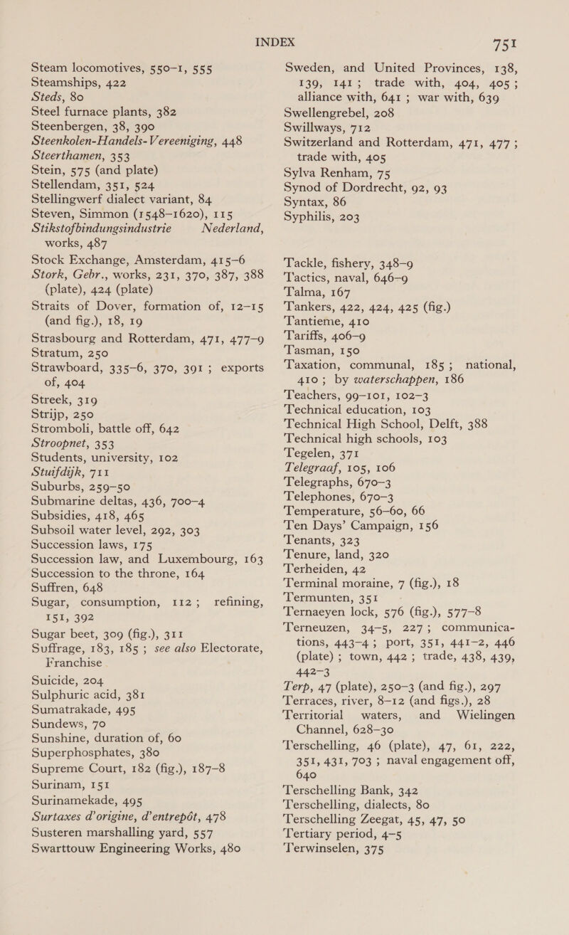 Steam locomotives, 550-1, 555 Steamships, 422 Steds, 80 Steel furnace plants, 382 Steenbergen, 38, 390 Steenkolen-Handels- Vereeniging, 448 Steerthamen, 353 Stein, 575 (and plate) Stellendam, 351, 524 Stellingwerf dialect variant, 84 Steven, Simmon (1548-1620), 115 Stikstofbindungsindustrie Nederland, works, 487 Stock Exchange, Amsterdam, 415-6 Stork, Gebr., works, 231, 370, 387, 388 (plate), 424 (plate) Straits of Dover, formation of, 12-15 (and fig.), 18, 19 Strasbourg and Rotterdam, 471, 477-9 Stratum, 250 Strawboard, 335-6, 370, 391 ; exports of, 404 Streek, 319 Strijp, 250 Stromboli, battle off, 642 Stroopnet, 353 Students, university, 102 Stuifdiyk, 711 Suburbs, 259-50 Submarine deltas, 436, 700-4 Subsidies, 418, 465 Subsoil water level, 292, 303 Succession laws, 175 Succession law, and Luxembourg, 163 Succession to the throne, 164 Suffren, 648 Sugar, consumption, I51, 392 Sugar beet, 309 (fig.), 311 Suffrage, 183, 185 ; see also Electorate, Franchise 112; refining, Suicide, 204 Sulphuric acid, 381 Sumatrakade, 495 Sundews, 70 Sunshine, duration of, 60 Superphosphates, 380 Supreme Court, 182 (fig.), 187-8 Surinam, 151 Surinamekade, 495 Surtaxes d origine, d entrepédt, 478 Susteren marshalling yard, 557 Swarttouw Engineering Works, 480 751 Sweden, and United Provinces, 138, 139, 1413; trade with, 404, 405; alliance with, 641 ; war with, 639 Swellengrebel, 208 Swillways, 712 Switzerland and Rotterdam, 471, 477; trade with, 405 Sylva Renham, 75 Synod of Dordrecht, 92, 93 Syntax, 86 Syphilis, 203 Tackle, fishery, 348-9 Tactics, naval, 646-9 Talma, 167 Tankers, 422, 424, 425 (fig.) Tantieme, 410 Tariffs, 406-9 ‘Tasman, 150 Taxation, communal, 185 ; 410; by waterschappen, 186 Teachers, 99-101, 102-3 Technical education, 103 Technical High School, Delft, 388 Technical high schools, 103 Tegelen, 371 Telegraaf, 105, 106 Telegraphs, 670-3 Telephones, 670-3 Temperature, 56-60, 66 Ten Days’ Campaign, 156 Tenants, 323 Tenure, land, 320 Terheiden, 42 Terminal moraine, 7 (fig.), 18 Termunten, 351 - Ternaeyen lock, 576 (fig.), 577-8 Terneuzen, 34-5, 2273; communica- tions, 443-4; port, 351, 441-2, 446 (plate) ; town, 442 ; trade, 438, 439, 442-3 Terp, 47 (plate), 250-3 (and fig.), 297 Terraces, river, 8-12 (and figs.), 28 Territorial waters, and Wielingen Channel, 628-30 ‘Tésschelling;, 46. (plate);..47, 61, 222; 351, 431, 703 ; naval engagement off, 640 Terschelling Bank, 342 Terschelling Zeegat, 45, 47, 50 ‘Tertiary period, 4-5 ‘Terwinselen, 375 national,