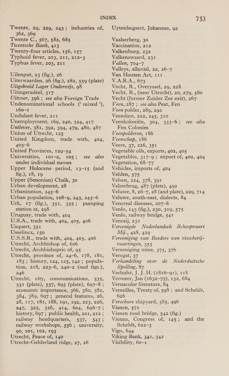 Twente, 29, 229, 243; industries of, 362, 369 Twente C., 567, 582, 685 Twentsche Bank, 413 Twenty-four articles, 156, 157 Typhoid fever, 203, 211, 212-3 Typhus fever, 203, 211 UVilenput, 23 (fig.), 26 Uiterwaarden, 26 (fig.), 282, 559 (plate) Uitgebreid Lager Onderwijs, 98 Uitingeradeel, 517 Uttvoer, 396 ; see also Foreign Trade Undenominational schools (‘ mixed ’), 160-1 Undulant fever, 211 Unemployment, 169, 240, 324, 417 Unilever, 381, 392, 394, 479, 480, 487 Union of Utrecht, 125 United Kingdom, trade with, 404, 405-6 United Provinces, 129-54 Universities, 101-2, 105; under individual names Upper Holocene period, 13-15 (and fig.), 18, 19 Upper (Senonian) Chalk, 30 Urban development, 28 Urbanization, 245-6 Urban population, 108-9, 243, 245-6 Urk, 17 (fig.), 351, 355; pumping station at, 298 Uruguay, trade with, 404 U.S.A., trade with, 404, 405, 406 Usquert, 351 Usselincx, 150 U.S.5S.R., trade with, 404, 405, 406 Utrecht, Archbishop of, 606 Utrecht, Archbishopric of, 95 Utrecht, province of, 24-6, 178, 181, 183 ; history, 124, 125, 142 ; popula- tion, 218, 223-6, 240-2 (and figs.), 246 Utrecht, city, communications, 535, 551 (plate), 557, 695 (plate), 697-8 ; economic importance, 366, 380, 382, 384, 389, 697; general features, 26, 28, 117, 48a; 1SS)-191,1992;:223, 226; 247, 325, 326, 414, 604, 696-7 > history, 697 ; public health, 201, 212 ; railway headquarters, 537, 543; railway workshops, 556; university, gO, IOI, 102, 193 Utrecht, Peace of, 140 Utrecht-Gelderland ridge, 27, 28 see also 753 Uytenbogaert, Johannes, 92 Vaalserberg, 30 Vaccination, 212 Valkenburg, 232 Valkenswaard, 231 Vallen, 704-7 Valleys, alluvial, 22, 26-7 Van Houten Act, 111 V.A.R.A., 673 Vecht, R., Overyssel, 29, 228 Vecht, R., (near Utrecht), 20, 279, 580 Vecht (former Zuider Zee exit), 267 Veen, 287 ; see also Peat, Fen Veen polder, 289, 292 Veendam, 222, 245, 310 Veenkolonién, 304, 333-6; Fen Colonies Veenpolderen, 186 Veenschap, 186 Mieere, 377,.226,, 381 Vegetable oils, exports, 402, 405 Vegetables, 317-9 ; export of, 402, 404 Vegetation, 68-77 Vehicles, imports of, 404 Velden, 575 Velsen, 224, 378, 391 Velserbrug, 487 (plate), 492 Veluwe, 8, 26-7, 28 (and plate), 229, 714 Veluwe, south-east, dialects, 84 Venereal diseases, 207-8 Venlo, 143 (fig.), 230, 319, 575 Venlo, railway bridge, 541 Venraij, 232 Vereenigde Nederlandsch Scheepvaart My., 428, 429 Vereeniging van Reeders van visschertj- vaartingen, 355 Vereeniging mine, 375, 376 Veregat, 37 Verhandeling Spelling, 87 Verhulst, J. J. H. (1816-91), 118 Vermeer, Jan (1632-75), 152, 684 Vernacular literature, 84 Versailles, Treaty of, 598 ; and Scheldt, 626 Verschure shipyard, 385, 496 Vianen, 571 Vianen road bridge, 542 (fig.) Vienna, Congress of, 145; Scheldt, 622-3 Vigo, 644 Viking Bank, 341, 342 Visibility, 60-1 see also over de Nederduittsche and the