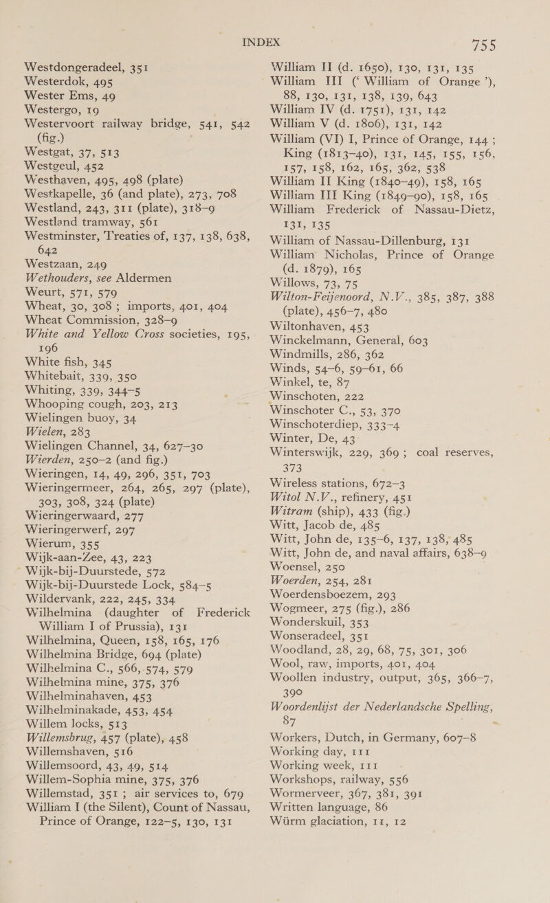 Westerdok, 495 Wester Ems, 49 Westergo, 19 Westervoort railway bridge, 541, 542 (fig.) Westgat, 37, 513 Westgeul, 452 Westhaven, 495, 498 (plate) Westkapelle, 36 (and plate), 273, 708 Westland, 243, 311 (plate), 318-9 Westland tramway, 561 Westminster, ‘T'reaties of, 137, 138, 638, 642 Westzaan, 249 Wethouders, see Aldermen Weurt, 571, 579 Wheat, 30, 308 ; imports, 401, 404 Wheat Commission, 328-9 White and Yellow Cross societies, 195, 196 White fish, 345 Whitebait, 339, 350 Whiting, 339, 344-5 Whooping cough, 203, 213 Wielingen buoy, 34 Wielen, 283 Wielingen Channel, 34, 627-30 Wierden, 250-2 (and fig.) Wieringen, 14, 49, 296, 351, 703 Wieringermeer, 264, 265, 297 (plate), 303, 308, 324 (plate) Wieringerwaard, 277 Wieringerwerf, 297 Wierum, 355 Wijk-aan-Zee, 43, 223 ~ Wik-bij-Duurstede, 572 Wijk-bij-Duurstede Lock, 584—5 Wildervank, 222, 245, 334 Wilhelmina (daughter of Frederick William I of Prussia), 131 Wilhelmina, Queen, 158, 165, 176 Wilhelmina Bridge, 694 (plate) Wilhelmina C., 566, 574, 579 Wilhelmina mine, 375, 376 Wilhelminahaven, 453 Wilhelminakade, 453, 454 Willem locks, 513 Willemsbrug, 457 (plate), 458 Willemshaven, 516 Willemsoord, 43, 49, 514 Willem-Sophia mine, 375, 376 Willemstad, 351 ; air services to, 679 William I (the Silent), Count of Nassau, i&gt; William IIT (‘ William of Orange’), 88,130, 131, 138; 130, 643 William IV (d. 1751), 131, 142 William V (d. 1806), 131, 142 William (VI) I, Prince of Orange, 144 ; King (1813-40), 131, 145, 155, 156, 157, 158, 162, 165, 362, 538 William II King (1840-49), 158, 165 William III King (1849-90), 158, 165 William Frederick of Nassau-Dietz, 131, 135 William of Nassau-Dillenburg, 131 William Nicholas, Prince of Orange (d. 1879), 165 Willows, 73, 75 Wilton-Feienoord, N.V., 385, 387, 388 (plate), 456-7, 480 Wiltonhaven, 453 Winckelmann, General, 603 Windmills, 286, 362 Winds, 54-6, 59-61, 66 Winkel, te, 87 ‘Winschoten, 222 Winschoter C., 53, 370 Winschoterdiep, 333-4 Winter, De, 43 Winterswijk, 229, 369; coal reserves, OHS: Wireless stations, 672-3 Witol N.V., refinery, 451 Witram (ship), 433 (fig.) Witt, Jacob de, 485 Witt, John de, 135-6, 137, 138, 485 Witt, John de, and naval affairs, 638-9 Woensel, 250 Woerden, 254, 281 Woerdensboezem, 293 Wogmeer, 275 (fig.), 286 Wonderskuil, 353 Wonseradeel, 351 Woodland, 28, 29, 68, 75, 301, 306 Wool, raw, imports, 401, 404 Woollen industry, output, 365, 366-7, 390 Woordenliyst der Nederlandsche Spelling, 87 . Workers, Dutch, in Germany, 607-8 Working day, 111 Working week, 111 Workshops, railway, 556 Wormerveer, 367, 381, 391 Written language, 86